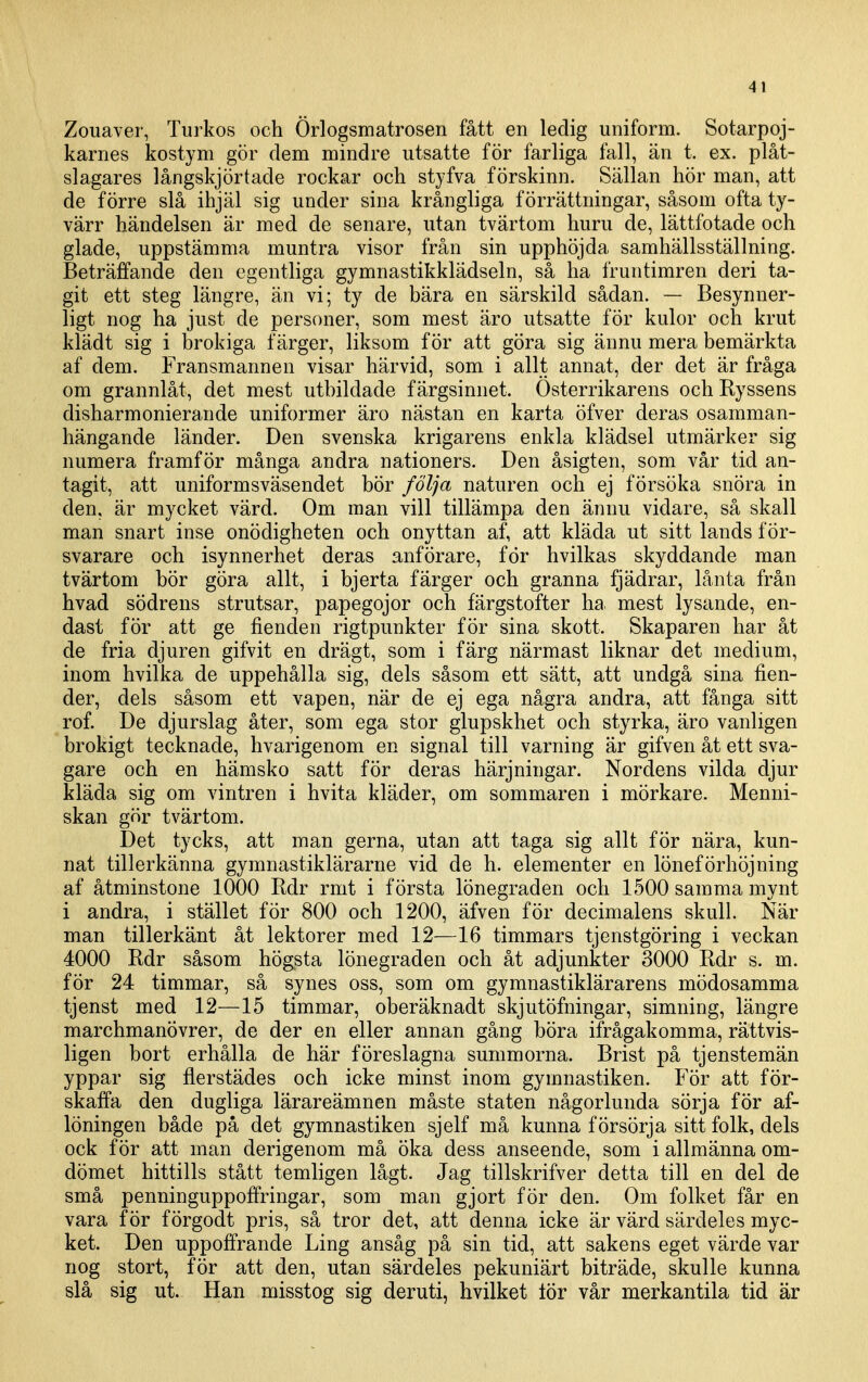 Zouaver, Turkos och Örlogsmatrosen fått en ledig uniform. Sotarpoj- karnes kostym gör dem mindre utsatte för farliga fall, än t. ex. plåt- slagares långskjörtade rockar och styfva förskinn. Sällan hör man, att de förre slå ihjäl sig under sina krångliga förrättningar, såsom ofta ty- värr händelsen är med de senare, utan tvärtom huru de, lättfotade och glade, uppstämma muntra visor från sin upphöjda samhällsställning. Beträffande den egentliga gymnastikklädseln, så ha fruntimren deri ta- git ett steg längre, än vi; ty de bära en särskild sådan. — Besynner- ligt nog ha just de personer, som mest äro utsatte för kulor och krut klädt sig i brokiga färger, liksom för att göra sig ännu mera bemärkta af dem. Fransmannen visar härvid, som i allt annat, der det är fråga om grannlåt, det mest utbildade färgsinnet. Österrikarens och Ryssens disharmonierande uniformer äro nästan en karta öfver deras osamman- hängande länder. Den svenska krigarens enkla klädsel utmärker sig numera framför många andra nationers. Den åsigten, som vår tid an- tagit, att uniformsväsendet bör följa naturen och ej försöka snöra in den, är mycket värd. Om man vill tillämpa den ännu vidare, så skall man snart inse onödigheten och onyttan af, att kläda ut sitt lands för- svarare och isynnerhet deras anförare, för hvilkas skyddande man tvärtom bör göra allt, i bjerta färger och granna fjädrar, lånta från hvad södrens strutsar, papegojor och färgstofter ha. mest lysande, en- dast för att ge fienden rigtpunkter för sina skott. Skaparen har åt de fria djuren gifvit en drägt, som i färg närmast liknar det medium, inom hvilka de uppehålla sig, dels såsom ett sätt, att undgå sina fien- der, dels såsom ett vapen, när de ej ega några andra, att fånga sitt rof. De djurslag åter, som ega stor glupskhet och styrka, äro vanligen brokigt tecknade, hvarigenom en signal till varning är gifven åt ett sva- gare och en hämsko satt för deras härjningar. Nordens vilda djur kläda sig om vintren i hvita kläder, om sommaren i mörkare. Menni- skan gör tvärtom. Det tycks, att man gerna, utan att taga sig allt för nära, kun- nat tillerkänna gymnastiklärarne vid de h. elementer en löneförhöjning af åtminstone 1000 Rdr rmt i första lönegraden och 1500 samma mynt i andra, i stället för 800 och 1200, äfven för decimalens skull. När man tillerkänt åt lektorer med 12—16 timmars tjenstgöring i veckan 4000 Rdr såsom högsta lönegraden och åt adjunkter 3000 Rdr s. m. för 24 timmar, så synes oss, som om gymnastiklärarens mödosamma tjenst med 12—15 timmar, oberäknadt skjutöfningar, simning, längre marchmanövrer, de der en eller annan gång böra ifrågakomma, rättvis- ligen bort erhålla de här föreslagna summorna. Brist på tjenstemän yppar sig flerstädes och icke minst inom gymnastiken. För att för- skaffa den dugliga lärareämnen måste staten någorlunda sörja för af- löningen både på det gymnastiken sjelf må kunna försörja sitt folk, dels ock för att man derigenom må öka dess anseende, som i allmänna om- dömet hittills stått temligen lågt. Jag tillskrifver detta till en del de små penninguppoffringar, som man gjort för den. Om folket får en vara för förgodt pris, så tror det, att denna icke är värd särdeles myc- ket. Den uppoffrande Ling ansåg på sin tid, att sakens eget värde var nog stort, för att den, utan särdeles pekuniärt biträde, skulle kunna slå sig ut. Han misstog sig deruti, hvilket lör vår merkantila tid är