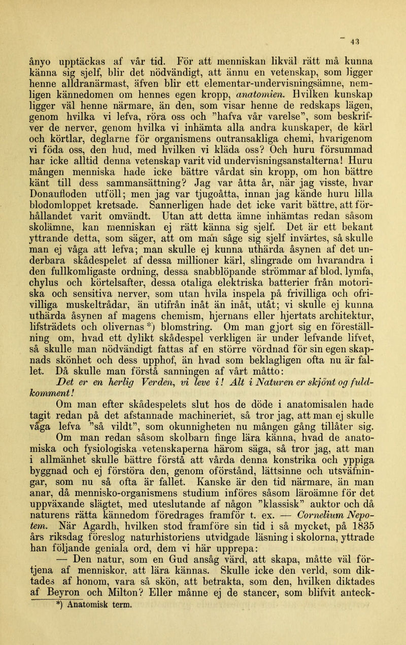ånyo upptäckas af vår tid. För att menniskan likväl rätt må kunna känna sig sjelf, blir det nödvändigt, att ännu en vetenskap, som ligger henne alldranärmast, äfven blir ett elementar-undervisningsämne, nem- ligen kännedomen om hennes egen kropp, anatomien. H vilken kunskap ligger väl henne närmare, än den, som visar henne de redskaps lägen, genom hvilka vi lefva, röra oss och hafva vår varelse, som beskrif- ver de nerver, genom hvilka vi inhämta alla andra kunskaper, de kärl och körtlar, deglarne för organismens outransakliga chemi, hvarigenom vi föda oss, den hud, med hvilken vi kläda oss? Och huru försummad har icke alltid denna vetenskap varit vid undervisningsanstalterna! Huru mången menniska hade icke bättre vårdat sin kropp, om hon bättre känt till dess sammansättning? Jag var åtta år, när jag visste, hvar Donaufloden utföll; men jag var tjugoåtta, innan jag kände huru lilla blodomloppet kretsade. Sannerligen hade det icke varit bättre, att för- hållandet varit omvändt. Utan att detta ämne inhämtas redan såsom skolämne, kan menniskan ej rätt känna sig sjelf. Det är ett bekant yttrande detta, som säger, att om man såge sig sjelf invärtes, så skulle man ej våga att lefva; man skulle ej kunna uthärda åsynen af det un- derbara skådespelet af dessa millioner kärl, slingrade om hvarandra i den fullkomligaste ordning, dessa snabblöpande strömmar af blod, lymfa, chylus och körtelsafter, dessa otaliga elektriska batterier från motori- ska och sensitiva nerver, som utan hvila inspela på frivilliga och ofri- villiga muskeltrådar, än utifrån inåt än inåt, utåt; vi skulle ej kunna uthärda åsynen af magens chemism, hjernans eller hjertats architektur, lifsträdets och olivernas *) blomstring. Om man gjort sig en föreställ- ning om, hvad ett dylikt skådespel verkligen är under lefvande lifvet, så skulle man nödvändigt fattas af en större vördnad för sin egen skap- nads skönhet och dess upphof, än hvad som beklagligen ofta nu är fal- let. Då skulle man förstå sanningen af vårt måtto: Det er en herlig Verden, vi leve i I Alt i Naturen er skjönt og fidd- komment! Om man efter skådespelets slut hos de döde i anatomisalen hade tagit redan på det afstannade machineriet, så tror jag, att man ej skulle väga lefva så vildt, som okunnigheten nu mången gång tillåter sig. Om man redan såsom skolbarn finge lära känna, hvad de anato- miska och fysiologiska vetenskaperna härom säga, så tror jag, att man i allmänhet skulle bättre förstå att vårda denna konstrika och yppiga byggnad och ej förstöra den, genom oförstånd, lättsinne och utsväfnin- gar, som nu så ofta är fallet. Kanske är den tid närmare, än man anar, då mennisko-organismens studium införes såsom läroämne för det uppväxande slägtet, med uteslutande af någon klassisk auktor och då naturens rätta kännedom föredrages framför t. ex. — Cornelium Nepo- tem. När Agardh, hvilken stod framföre sin tid i så mycket, på 1835 års riksdag föreslog naturhistoriens utvidgade läsning i skolorna, yttrade han följande geniala ord, dem vi här upprepa: — Den natur, som en Gud ansåg värd, att skapa, måtte väl för- tjena af menniskor. att lära kännas. Skulle icke den verld, som dik- tades af honom, vara så skön, att betrakta, som den, hvilken diktades af Beyron och Milton? Eller månne ej de stancer, som blifvit anteck-