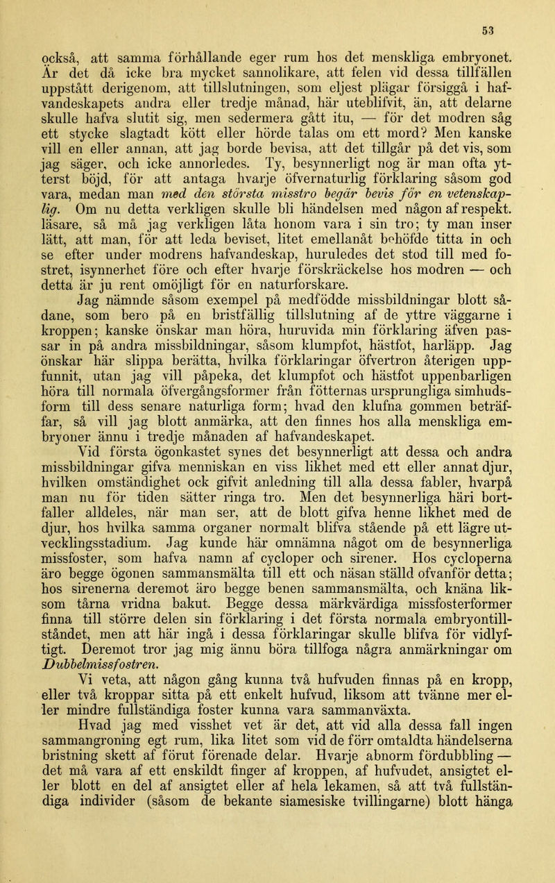 också, att samma förhållande eger rum hos det menskliga embryonet. Är det då icke bra mycket sannolikare, att felen vid dessa tillfällen uppstått derigenom, att tillslutningen, som eljest plägar försiggå i haf- vandeskapets andra eller tredje månad, här uteblifvit, än, att delarne skulle hafva slutit sig, men sedermera gått itu, — för det modren såg ett stycke slagtadt kött eller hörde talas om ett mord? Men kanske vill en eller annan, att jag borde bevisa, att det tillgår på det vis, som jag säger, och icke annorledes. Ty, besynnerligt nog är man ofta yt- terst böjd, för att antaga hvarje öfvernaturlig förklaring såsom god vara, medan man med den största misstro hegär bevis för en vetenskap- lig. Om nu detta verkligen skulle bli händelsen med någon af respekt, läsare, så må jag verkligen låta honom vara i sin tro; ty man inser lätt, att man, för att leda beviset, litet emellanåt bohöfde titta in och se efter under modrens hafvandeskap, huruledes det stod till med fo- stret, isynnerhet före och efter hvarje förskräckelse hos modren — och detta är ju rent omöjligt för en naturforskare. Jag nämnde såsom exempel på medfödde missbildningar blott så- dana, som bero på en bristfällig tillslutning af de yttre väggarne i kroppen; kanske önskar man höra, huruvida min förklaring äfven pas- sar in på andra missbildningar, såsom klumpfot, hästfot, harläpp. Jag önskar här slippa berätta, hvilka förklaringar öfvertron återigen upp- funnit, utan jag vill påpeka, det klumpfot och hästfot uppenbarligen höra till normala öfvergångsformer från fötternas ursprungliga simhuds- form till dess senare naturliga form; hvad den klufna gommen beträf- far, så vill jag blott anmärka, att den finnes hos alla menskliga em- bryoner ännu i tredje månaden af hafvandeskapet. Vid första ögonkastet synes det besynnerligt att dessa och andra missbildningar gifva menniskan en viss likhet med ett eller annat djur, hvilken omständighet ock gifvit anledning till alla dessa fabler, hvarpå man nu för tiden sätter ringa tro. Men det besynnerliga häri bort- faller alldeles, när man ser, att de blott gifva henne likhet med de djur, hos hvilka samma organer normalt blifva stående på ett lägre ut- vecklingsstadium. Jag kunde här omnämna något om de besynnerliga missfoster, som hafva namn af cycloper och sirener. Hos cycloperna äro begge ögonen sammansmälta till ett och näsan ställd ofvanför detta; hos sirenerna deremot äro begge benen sammansmälta, och knäna lik- som tårna vridna bakut. Begge dessa märkvärdiga missfosterformer finna till större delen sin förklaring i det första normala embryontill- ståndet, men att här ingå i dessa förklaringar skulle blifva för vidlyf- tigt. Deremot tror jag mig ännu böra tillfoga några anmärkningar om Dubbelmissfostren. Vi veta, att någon gång kunna två hufvuden finnas på en kropp, eller två kroppar sitta på ett enkelt hufvud, liksom att tvänne mer el- ler mindre fullständiga foster kunna vara sammanväxta. Hvad jag med visshet vet är det, att vid alla dessa fall ingen sammangroning egt rum, lika litet som vid de förr omtaldta händelserna bristning skett af förut förenade delar. Hvarje abnorm fördubbling — det må vara af ett enskildt finger af kroppen, af hufvudet, ansigtet el- ler blott en del af ansigtet eller af hela lekamen, så att två fullstän- diga individer (såsom de bekante siamesiske tvillingarne) blott hänga