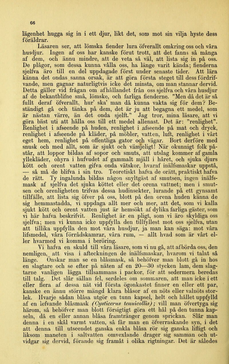 lägenhet hugga sig in i ett djur, likt det, som mot sin vilja hyste dess föräldrar. Läsaren ser, att lömska fiender lura öfverallt omkring oss och våra husdjur. Ingen af oss har kanske förut trott, att det fanns så många af dem, och ännu mindre, att de veta så väl, att lista sig in på oss. De plågor, som dessa kunna vålla oss, ha länge varit kända; fienderna sjelfva äro till en del uppdagade först under senaste tider. Att lära känna det ondas sanna orsak, är att göra första steget till dess fördrif- vande, men gagnar naturligtvis icke det minsta, om man stannar dervid. Detta gäller vid frågan om af hållandet från oss sjelfva och våra husdjur af de bekantblifne små, lömske, och farliga fienderne. Men då det är så fullt deraf öfverallt^ hur' ska' man då kunna vakta sig för dem? Be- ständigt gå och tänka på dem, det är ju att begagna ett medel, som är nästan värre, än det onda sjelft. Jag tror, mina läsare, att vi göra bäst uti att hålla oss till ett medel allenast. Det är: renlighet. Renlighet i afseende på huden, renlighet i afseende på mat och dryck, renlighet i afseende på kläder, på möbler, vatten, luft, renlighet i vårt eget hem, renlighet på offentliga gator och vägar. Bort derföre med snusk och med allt, som är sjukt och vämjeligt! När okunnigt folk på- står, att loppor bildas af sopor och smuts, att utslag kommer af gamla yllekläder, ohyra i hufvudet af gammalt mjäll i håret, och sjuka djurs kött och orent vatten gifva onda vätskor, hvaraf inälfsmaskar uppstå, — så må de blifva i sin tro. Teoretiskt hafva de orätt, praktiskt hafva de rätt. Ty ingalunda bildas någon snyltgäst af smutsen, ingen inälfs- mask af sjelfva det sjuka köttet eller det orena vattnet; men i smut- sen och orenligheten trifvas dessa hudinsekter, lurande på ett gynsamt tillfälle, att lista sig öfver på oss, blott på den orena huden känna de sig hemmastadda, vi uppdaga allt mer och mer, att det, som vi kalla sjukt kött och orent vatten just är hemsökt af dylika farliga gäster, som vi här hafva beskrifvit. Renlighet är en pligt, som vi äro skyldiga oss sjelfva; men vi kunna icke uppfylla den tillfyllest mot oss sjelfva, utan att tillika uppfylla den mot våra husdjur, ja man kan säga: mot våra lifsmedel, våra förrådskamrar, våra rum, — allt hvad som är vårt el- ler hvarmed vi komma i beröring. Vi hafva en skuld till våra läsare, som vi nu gå, att af börda oss, den nemligen, att visa i afteckningen de inälfsmaskar, hvarom vi talat så länge. Önskar man se en blåsmask, så behöfver man blott gå in hos en slagtare och se efter på näten af en 20—30 stycken lam, dem slag- tarne vanligen lägga tillsammans i packor, för att sedermera beredas till talg. Det slår sällan fel, serdeles om sommaren, att man icke i ett eller flera af dessa nät vid första ögonkastet finner en eller ett par, kanske en ännu större mängd klara blåsor af en nöts eller valnöts stor- lek. Hvarje sådan blåsa utgör en tunn kapsel, helt och hållet uppfylld af en lefvande blåsmask (Cysticerus tenuicollis); vill man öfvertyga sig härom, så behöfver man blott försigtigt göra ett hål på den tunna kap- seln, då en eller annan blåsa framtränger genom sprickan. Slår man denna i en skål varmt vatten, så får man en öfverraskande syn, i det att denna till utseendet ganska enkla blåsa rör sig ganska lifligt och liksom maneten i saltvatten omvexlande drager sig samman och ut- vidgar sig dervid, förande sig framåt i olika rigtningar. Det är således