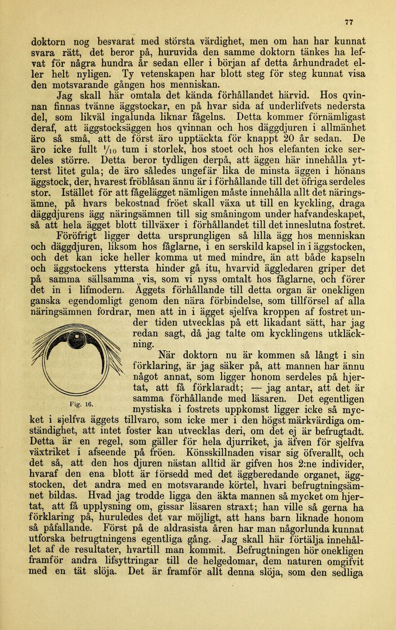 doktorn nog besvarat med största värdighet, men om han har kunnat svara rätt, det beror på, huruvida den samme doktorn tankes ha lef- vat för några hundra år sedan eller i början af detta århundradet el- ler helt nyligen. Ty vetenskapen har blott steg för steg kunnat visa den motsvarande gången hos menniskan. Jag skall här omtala det kända förhållandet härvid. Hos qvin- nan finnas tvänne äggstockar, en på hvar sida af underlifvets nedersta del, som likväl ingalunda liknar fågelns. Detta kommer förnämligast deraf, att äggstocksäggen hos qvinnan och hos däggdjuren i allmänhet äro så små, att de först äro upptäckta för knappt 20 år sedan. De äro icke fullt Vio tum i storlek, hos stoet och hos elefanten icke ser- deles större. Detta beror tydligen derpå, att äggen här innehålla yt- terst litet gula; de äro således ungefär lika de minsta äggen i hönans äggstock, der, hvarest fröblåsan ännu är i förhållande till det öfriga serdeles stor. Istället för att fågelägget nämligen måste innehålla allt det närings- ämne, på hvars bekostnad fröet skall växa ut till en kyckling, draga däggdjurens ägg näringsämnen till sig småningom under hafvandeskapet, så att hela ägget blott tillväxer i förhållandet till det inneslutna fostret. Föröfrigt ligger detta ursprungligen så lilla ägg hos menniskan och däggdjuren, liksom hos fåglarne, i en serskild kapsel in i äggstocken, och det kan icke heller komma ut med mindre, än att både kapseln och äggstockens yttersta hinder gå itu, hvarvid äggledaren griper det på samma sällsamma .vis, som vi nyss omtalt hos fåglarne, och förer det in i lifmodern. Aggets förhållande till detta organ är onekligen ganska egendomligt genom den nära förbindelse, som tillförsel af alla näringsämnen fordrar, men att in i ägget sjelfva kroppen af fostret un- der tiden utvecklas på ett likadant sätt, har jag redan sagt, då jag talte om kycklingens utkläck- ning. När doktorn nu är kommen så långt i sin förklaring, är jag säker på, att mannen har ännu något annat, som ligger honom serdeles på hjer- tat, att få förklaradt; — jag antar, att det är samma förhållande med läsaren. Det egentligen mystiska i fostrets uppkomst ligger icke så myc- ket i sjelfva äggets tillvaro, som icke mer i den högst märkvärdiga om- ständighet, att intet foster kan utvecklas deri, om det ej är befrugtadt. Detta är en regel, som gäller för hela djurriket, ja äfven för sjelfva växtriket i afseende på fröen. Könsskillnaden visar sig öfverallt, och det så, att den hos djuren nästan alltid är gifven hos 2:ne individer, hvaraf den ena blott är försedd med det äggberedande organet, ägg- stocken, det andra med en motsvarande körtel, hvari befrugtningsäm- net bildas. Hvad jag trodde ligga den äkta mannen så mycket om hjer- tat, att få upplysning om, gissar läsaren straxt; han ville så gerna ha förklaring på, huruledes det var möjligt, att hans barn liknade honom så påfallande. Först på de aldrasista åren har man någorlunda kunnat utforska belrugtningens egentliga gång. Jag skall här förtälja innehål- let af de resultater, hvartill man kommit. Befrugtningen hör onekligen framför andra lifsyttringar till de helgedomar, dem naturen omgifvit med en tät slöja. Det är framför allt denna slöja, som den sedliga