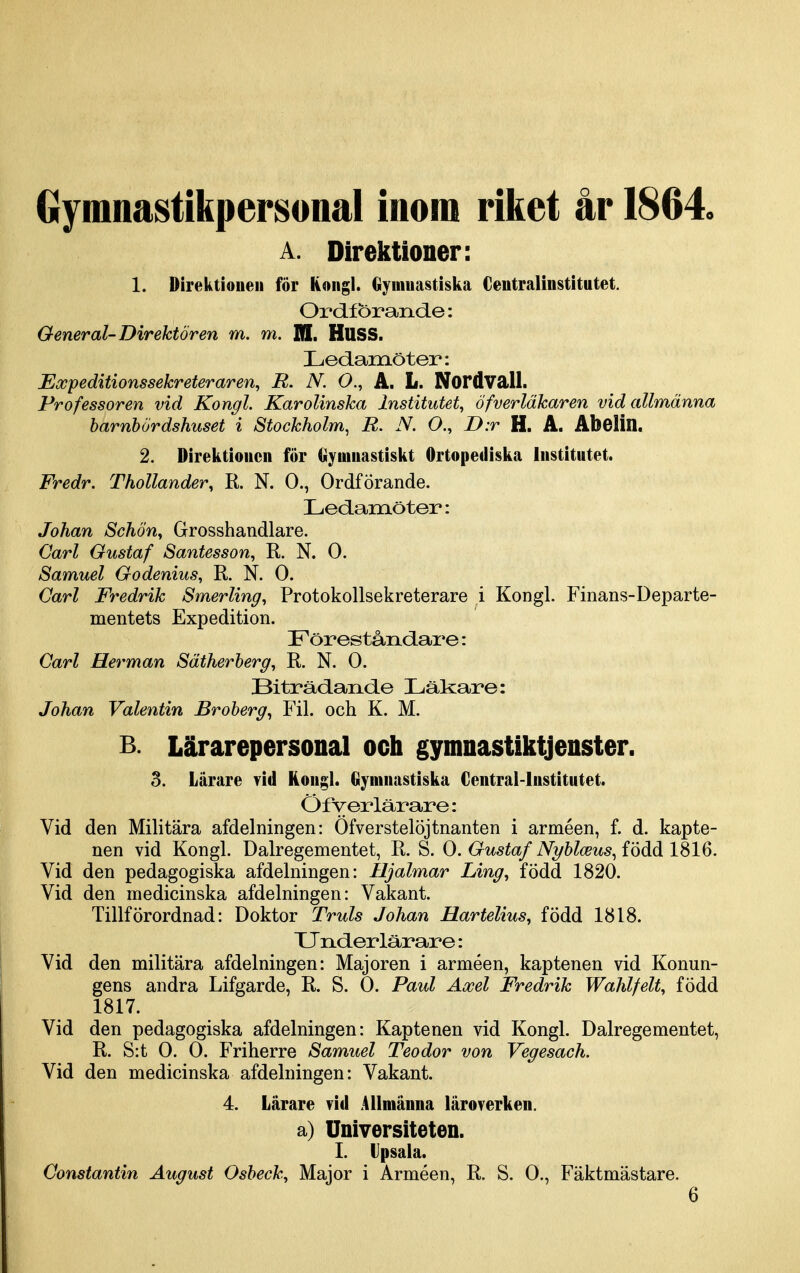 Gymnastikpersonal inom riket år 1864 A. Direktioner: 1. Direktionen för Kongl. Gymnastiska Centralinstitutet. Ordförande: General-Direktören m. m. ffl. HUSS. Ledamöter: Expeditionssekreteraren^ R. N. O., A. L. Nordvall. Pr of essoren vid Kongl. Karolinska Institutet, Öfverläkaren vid allmänna harnbördshuset i Stockholm^ R. N. O., D:r H. A. Abolin. 2. Direktionen för gymnastiskt Ortopediska Institutet. Fredr. ThoUander, R. N. O., Ordförande. Ledamöter: Johan Schöny Grosshandlare. Carl Gustaf Santesson, R. N. O. Samuel Godenius, R. N. O. Carl Fredrik Smerling, Protokollsekreterare i Kongl. Finans-Departe- mentets Expedition. Föreståndai^e: Carl Herman Sätherberg, R. N. O. Biträdande Läkare: Johan Valentin Broberg., Fil. och K. M. B. Lärarepersonal och gymnastiktjenster. 3. Lärare Tid Kongl. Gymnastiska Central-lnstitutet. Öfyer lärare: Vid den Militära afdelningen: Ofverstelöjtnanten i arméen, f. d. kapte- nen vid Kongl. Dalregementet, R, S. O. Gustaf N2/blceus.,{'öåå 1S16. Vid den pedagogiska afdelningen: Hjalmar Ling, född 1820. Vid den medicinska afdelningen: Vakant. Tillförordnad: Doktor Truls Johan Hartelius, född 1818. XJnder lärare: Vid den militära afdelningen: Majoren i arméen, kaptenen vid Konun- gens andra Lifgarde, R. S. O. Paul Axel Fredrik Wahlfelt, född 1817. Vid den pedagogiska afdelningen: Kaptenen vid Kongl. Dalregementet, R. S:t O. O. Friherre Samuel Teodor von Vegesach. Vid den medicinska afdelningen: Vakant. 4. Lärare vid Allmänna läroverken. a) Universiteten. I. Vpsala. Constantin August Osbeck^ Major i Arméen, R. S. O., Fäktmästare. 6