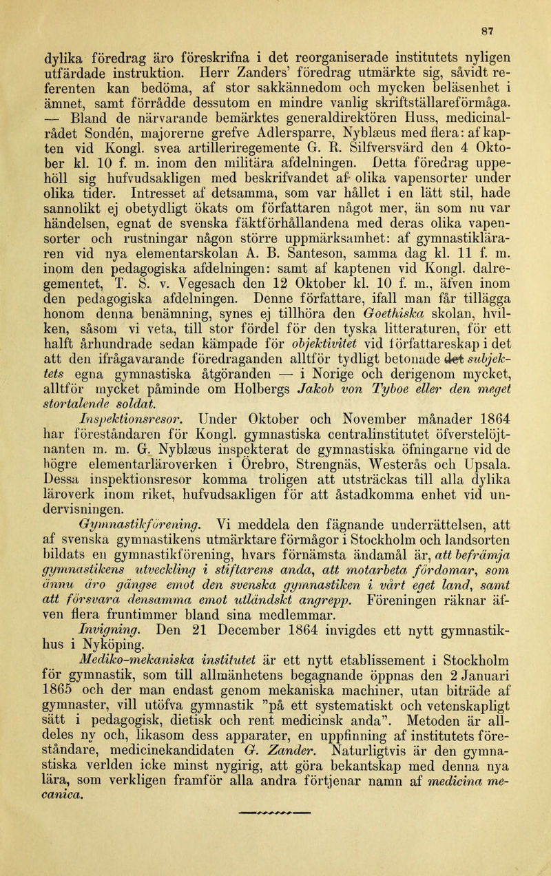 dylika föredrag äro föreskrifna i det reorganiserade institutets nyligen utfärdade instruktion. Herr Zanders' föredrag utmärkte sig, såvidt re- ferenten kan bedöma, af stor sakkännedom och mycken beläsenhet i ämnet, samt förrådde dessutom en mindre vanlig skriftställareförmåga. — Bland de närvarande bemärktes generaldirektören Huss, medicinal- rådet Sondén, majorerne grefve Adlersparre, Nyblseus med flera: af kap- ten vid Kongl. svea artilleriregemente G. R. Silfversvärd den 4 Okto- ber kl. 10 f. m. inom den militära afdelningen. Detta föredrag uppe- höll sig hufvudsakligen med beskrifvandet af olika vapensorter under olika tider. Intresset af detsamma, som var hållet i en lätt stil, hade sannolikt ej obetydligt ökats om författaren något mer, än som nu var händelsen, egnat de svenska fäktförhållandena med deras olika vapen- sorter och rustningar någon större uppmärksamhet: af gymnastiklära- ren vid nya elementarskolan A. B. Santeson, samma dag kl. 11 f. m. inom den pedagogiska afdelningen: samt af kaptenen vid Kongl. dalre- gementet, T. S. v. Vegesach den 12 Oktober kl. 10 f. m., äfven inom den pedagogiska afdelningen. Denne författare, ifall man får tillägga honom denna benämning, synes ej tillhöra den Goethiska skolan, hvil- ken, såsom vi veta, till stor fördel för den tyska litteraturen, för ett hälft århundrade sedan kämpade för objektivitet vid lörfattareskap i det att den ifrågavarande föredraganden alltför tydligt betonade subjek- tets egna gymnastiska åtgöranden — i Norige och derigenom mycket, alltför mycket påminde om Holbergs Jakob von Tyboe eller den meget stortalende soldat. Inspektionsresor. Under Oktober och November månader 1864 har föreståndaren för Kongl. gymnastiska centralinstitutet öfverstelöjt- nanten m. m. G. Nyblaeus inspekterat de gymnastiska öfningarne vid de högre elementarläroverken i Örebro, Strengnäs, Westerås och Upsala. Dessa inspektionsresor komma troligen att utsträckas till alla dylika läroverk inom riket, hufvudsaliligen för att åstadkomma enhet vid un- dervisningen. Gymnastikförening. Vi meddela den fägnande underrättelsen, att af svenska gymnastikens utmärktare förmågor i Stockholm och landsorten bildats en gymnastikförening, hvars förnämsta ändamål är, att befrämja gymnastikens utveckling i stiftarens anda, att motarbeta fördomar^ som ännu äro gängse emot den svenska gymnastiken i vårt eget land, samt att försvara densamma emot utländskt angrepp. Föreningen räknar äf- ven flera fruntimmer bland sina medlemmar. Invigning. Den 21 December 1864 invigdes ett nytt gymnastik- hus i Nyköping. Mediko-mekaniska institutet är ett nytt etablissement i Stockholm för gymnastik, som till allmänhetens begagnande öppnas den 2 Januari 1865 och der man endast genom mekaniska machiner, utan biträde af gymnaster, vill utöfva gymnastik på ett systematiskt och vetenskapligt sätt i pedagogisk, dietisk och rent medicinsk anda. Metoden är all- deles ny och, likasom dess apparater, en uppfinning af institutets före- ståndare, medicinekandidaten G. Zander. Naturligtvis är den gymna- stiska verlden icke minst nygirig, att göra bekantskap med denna nya lära, som verkligen framför alla andra förtjenar namn af medicina me- canica.