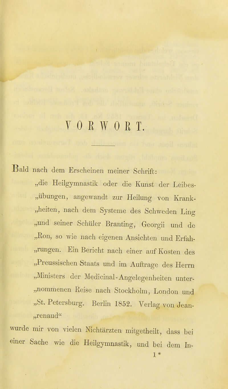 VORWORT. Bald nach dem Erscheinen meiner Schrift: „die Heilgymnastik oder die Kunst der Leibes- übungen, angewandt zur Heilung von Krank- heiten, nach dem Systeme des Schweden Ling „und seiner Schüler Branting, Georgii und de „Ron, so wie nach eigenen Ansichten und Erfah- rungen. Ein Bericht nach einer auf Kosten des „Preussischen Staats und im Auftrage des Herrn „Ministers der Medicinal-Angelegenheiten unter- nommenen Reise nach Stockholm, London und „St. Petersburg. Berlin 1852. Verlag von Jean- „renaud wurde mir von vielen Nichtärzten mitgetheilt, dass bei einer Sache wie die Heilgymnastik, und bei dem In- 1 *