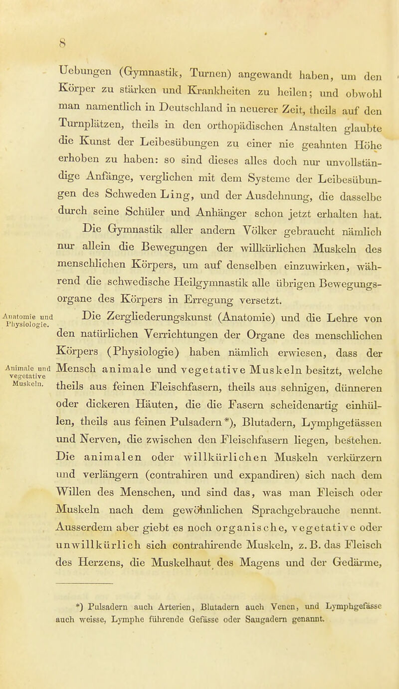 * Uebungen (Gymnastik, Turnen) angewandt haben, um den Körper zu stärken und Krankheiten zu heilen; und obwohl man namentlich in Deutschland in neuerer Zeit, theils auf den Turnplätzen, theils in den orthopädischen Anstalten glaubte der liGibesübim^en zu einer nie geahnten Höhe erhoben zu haben: so sind dieses alles doch nur unvollstän- dige Anfänge, verglichen mit dem Systeme der Leibesübun- gen des Schweden Ling, und der Ausdehnung, die dasselbe durch seine Schüler und Anhänger schon jetzt erhalten hat. Die Gymnastik aller andern Völker gebraucht nämlich nur allein die Bewegungen der willkürlichen Muskeln des menschlichen Körpers, um auf denselben einzuwirken, wäh- rend die schwedische Heilgymnastik alle übrigen Bewegungs- organe des Körpers in Erregung versetzt. Anatomie und Die Zergliederungskunst (Anatomie) und die Lehre von I'liysiologie. ' den natürlichen Verrichtungen der Organe des menschlichen Körpers (Physiologie) haben nämlich erwiesen, dass der Animaie und Mensch animale und vegetative Muskeln besitzt, welche Muskeln, theils aus feinen Fleischfasern, theils aus sehnigen, dünneren oder dickeren Häuten, die die Fasern scheidenartis: einhül- len, theils aus feinen Pulsadern *), Blutadern, Lymphgetässen und Nerven, die zwischen den Fleischfasern liegen, bestehen. Die animalen oder willkürlichen Muskeln verkürzern und verlängern (contrahiren und expandiren) sich nach dem Willen des Menschen, und sind das, was man Fleisch oder Muskeln nach dem gewöhnlichen Sprachgebrauche nennt. Ausserdem aber giebt es noch organische, vegetative oder unwillkürlich sich contrahirende Muskeln, z.B. das Fleisch des Herzens, die Muskelhaut des Magens und der Gedärme, *) Pulsadern auch Arterien, Blutadern auch Venen, und Lymphgefässe auch weisse, Lymphe führende Gefassc oder Saugadern genannt.