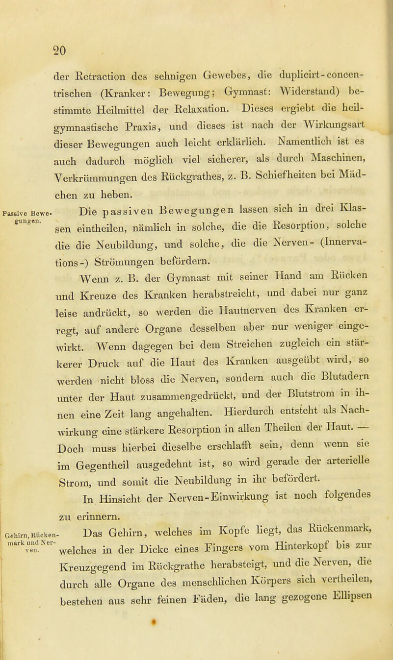 der Rctraction des sehnigen Gewebes, die duplicirt-concen- trischen (Kranker: Bewegung; Gymnast: Widerstand) be- stimmte Heilmittel der Relaxation. Dieses ergiebt die heil- gymnastische Praxis, und dieses ist nach der Wirkungsart dieser Bewegungen auch leicht erklärlich. Namentlich ist es auch dadurch möglich viel sicherer, als durch Maschinen, Verkrümmungen des Kückgrathes, z. B. Schiefheiten bei Mäd- chen zu heben. PasBiveBewe. Die passiven Bewegungen lassen sich in drei Klas- ffimge' sen eintheilen, nämlich in solche, die die Resorption, solche die die Neubildung, und solche, die die Nerven- (Innerva- tions-) Strömungen befördern. Wenn z. B. der Gymnast mit seiner Hand am Rücken und Kreuze des Kranken herabstreicht, und dabei nur ganz leise andrückt, so werden die Hautnerven des Kranken er- regt, auf andere Organe desselben aber nur weniger einge- wirkt. Wenn dagegen bei dem Streichen zugleich ein stär- kerer Druck auf die Haut des Kranken ausgeübt wird, so werden nicht bloss die Nerven, sondern auch die Blutadern unter der Haut zusammengedrückt, und der Blutstrom in ih- nen eine Zeit lang angehalten. Hierdurch entsteht als Nach- wirkung eine stärkere Resorption in allen Theilen der Haut. — Doch muss hierbei dieselbe erschlafft sein, denn wenn sie im Gegentheil ausgedehnt ist, so wird gerade der arterielle Strom, und somit die Neubildung in ihr befördert. In Hinsicht der Nerven-Einwirkung ist noch folgendes zu erinnern. GeWm,Rücken- Das Gehirn, welches im Kopfe liegt, das Rückenmark,  welches in der Dicke eines Fingers vom Hinterkopf bis zur Kreuzgegend im Rückgrathe herabsteigt, und die Nerven, die durch alle Organe des menschlichen Körpers sich vcrtheilen, bestehen aus sehr feinen Fäden, die lang gezogene Ellipsen ven.