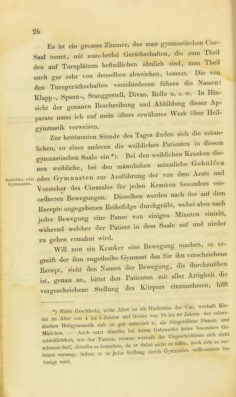 Es ist ein grosses Zimmer, das man gymnastischen Cur- Saal nennt, mit mancherlei Gerätschaften, die zum Theil den auf Turnplätzen befindlichen ähnlich sind, zum Theil auch gar sehr von denselben abweichen, besetzt. Die von den Turngeräthschaften verschiedenen führen die Namen: Klapp-, Spann-, Stanggestell, Divan, Rolle u. s. w. In Hin- sicht der genauen Beschreibung und Abbildung dieser Ap- parate muss ich auf mein öfters erwähntes Werk über Heil- gymnastik verweisen. Zur bestimmten Stunde des Tages finden sich die männ- lichen, zu einer anderen die weiblichen Patienten in diesem gymnastischen Saale ein *>. Bei den weiblichen Kranken die- nen weibliche, bei den männlichen männliche Gehulfen oeuuuen odei-oder Gymnasten zur Ausführung der von dem Arzte und 6ynÄ Vorsteher des Cursaales für jeden Kranken besonders ver- ordneten Bewegungen. Dieselben werden nach der auf dem Recepte angegebenen Reihefolge durchgeübt, wobei aber nach jeder Bewegung eine Pause von einigen Minuten eintritt, während welcher der Patient in dem Saale auf und meder zu gehen ermahnt wird. Will nun ein Kranker eine Bewegung machen, so er- greift der ihm zugetheilte Gymnast das für ihn verschriebene Recept, sieht den Namen der Bewegung, die durchzuüben ist, genau an, bittet den Patienten mit aller Artigkeit du; vorgeschriebene Stellung des Körpers einzunehmen, hilft ^^ Geschlecht, nicht Alter ist ein Hindernis, der Cur weshalb En- der im Alter von 4 bis 5 Jahren und Greise von 70 bis M»*^ dischen Heilgymnastik sich so gut unterzieh n, als femgebddete Dam n und idchen. -^uch setzt dieselbe bei ihrem Gebrauche schicklichkeit, wie das Turnen, voraus, weshalb der ^^T^Z Scheue»darf, dieselbe ,u brauchen, da er dabei nicht zu4ta ™ leuen vermag, indem er in jeder Stellung durch Gymnasten vollkommen festigt wird.