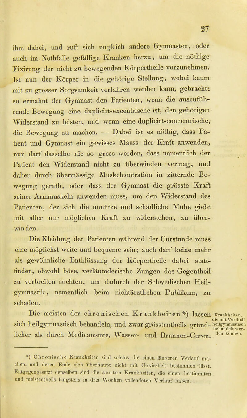 ihm dabei, und ruft sich zugleich andere Gymnasten, oder auch im Nothfalle gefällige Kranken herzu, um die nöthige Fixirung der nicht zn bewegenden Körpertheile vorzunehmen. Ist nun der Körper in die gehörige Stellung, wobei kaum mit zu grosser Sorgsamkeit verfahren werden kann, gebracht: so ermahnt der Gymnast den Patienten, wenn die auszufüh- rende Bewegimg eine duplicirt-excentrische ist, den gehörigen Widerstand zu leisten, und wenn eine duplicirt-concentrische, die Bewegung zu machen. — Dabei ist es nöthig, dass Pa- tient und Gymnast ein gewisses Maass der Kraft anwenden, nur darf dasselbe nie so gross werden, dass namentlich der Patient den Widerstand nicht zu überwinden vermag, und daher durch übermässige Muskelcontration in zitternde Be- wegung geräth, oder dass der Gymnast die grösste Kraft seiner Armmuskeln anwenden muss, um den Widerstand des Patienten, der sich die unnütze und schädliche Mühe giebt mit aller nur möglichen Kraft zu widerstehen, zu über- winden. Die Kleidung der Patienten während der Curstunde muss eine möglichst weite und bequeme sein; auch darf keine mehr als gewöhnliche Entblössung der Körpertheile dabei statt- finden, obwohl böse, verläumderische Zungen das Gegentheil zu verbreiten suchten, um dadurch der Schwedischen Heil- gymnastik, namentlich beim nichtärztlichen Publikum, zu schaden. Die meisten der chronischen Krankheiten*) lassen Krankheiten, . -Ii die mit Vortheil sich heilgymnastisch behandeln, und zwar srrösstentheils eründ- noiigymnasttsch D behandelt wor- licher als durch Medicamente, Wasser- und Brunnen-Curen. (,c k8nnon *) Chronische Krankheiten sind solche, die einen längeren Verlauf ma- chen, und deren Ende sich -überhaupt nicht mit Gewissheit bestimmen lässt. Entgegengesetzt denselben sind die acuten Krankheiten, die einen bestimmten und meistenteils längstens in drei Wochen vollendeten Verlauf haben.