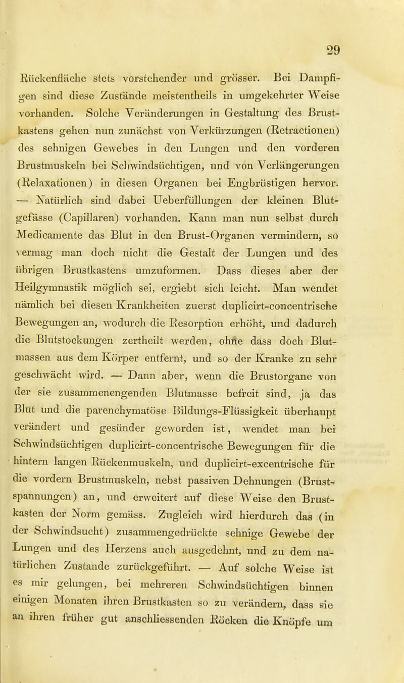 Rückenfiäche stets vorstehender und grösser. Bei Dampfi- gen sind diese Zustände meistenteils in umgekehrter Weise vorhanden. Solche Veränderungen in Gestaltung des Brust- kastens gehen nun zunächst von Verkürzungen (Retractionen) des sehnigen Gewebes in den Lungen und den vorderen Brustmuskeln bei Schwindsüchtigen, und von Verlängerungen (Relaxationen) in diesen Organen bei Engbrüstigen hervor. — Natürlich sind dabei Ueberfüllungen der kleinen Blut- gefässe (Capillaren) vorhanden. Kann man nun selbst durch Medicamente das Blut in den Brust-Organen vermindern, so vermag man doch nicht die Gestalt der Lungen und des übrigen Brustkastens umzuformen. Dass dieses aber der Heilgymnastik möglich sei, ergiebt sich leicht. Man wendet nämlich bei diesen Krankheiten zuerst duplicirt-concentrische Bewegungen an, wodurch die Resorption erhöht, und dadurch die Blutstockungen zertheilt werden, ohne dass doch Blut- massen aus dem Körper entfernt, und so der Kranke zu sehr geschwächt wird. — Dann aber, wenn die Brustorgane von der sie zusammenengenden Blutmasse befreit sind, ja das Blut und die parenchymatöse Bildungs-Flüssigkeit überhaupt verändert und gesünder geworden ist, wendet man bei Schwindsüchtigen duplicirt-concentrische Bewegungen für die hintern langen Rückenmuskeln, und duplicirt-excentrische für die vordem Brustmuskeln, nebst passiven Dehnungen (Brust- spannungen) an, und erweitert auf diese Weise den Brust- kasten der Norm gemäss. Zugleich wird hierdurch das (in der Schwindsucht) zusammengedrückte sehnige Gewebe der Lungen und des Herzens auch ausgedehnt, und zu dem na- türlichen Zustande zurückgeführt. — Auf solche Weise ist es mir gelungen, bei mehreren Schwindsüchtigen binnen einigen Monaten ihren Brustkasten so zu verändern, dass sie an ihren früher gut anschliessenden Röcken die Knöpfe um