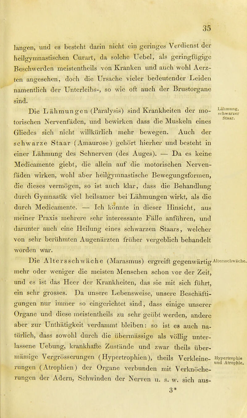 langen, und es besteht darin nicht ein geringes Verdienst der heilgymnastischen Curart, da solche Uebel, als geringfügige Beschwerden meistenteils von Kranken und auch wohl Aerz- ten ano-esehen, doch die Ursache vieler bedeutender Leiden namentlich der Unterleibs-, so wie oft auch der Brustorgane sind. Die Lähmungen (Paralysis) sind Krankheiten der mo- 5SS5S torischen Nervenfäden, und bewirken dass die Muskeln eines Gliedes sich nicht willkürlich mehr bewegen. Auch der schw^arze Staar (Amaurose) gehört hierher und besteht in einer Lähmung des Sehnerven (des Auges). — Da es keine Medicamente giebt, die allein auf die motorischen Nerven- laden wirken, wohl aber heilgymnastische Bewegungsformen, die dieses vermögen, so ist auch klar, das3 die Behandlung durch Gymnastik viel heilsamer bei Lähmungen wirkt, als die durch Medicamente. — Ich könnte in dieser Hinsicht, aus meiner Praxis mehrere sehr interessante Fälle anführen, und darunter auch eine Heilung eines schwarzen Staars, welcher von sehr berühmten Augenärzten früher vergeblich behandelt worden war. Die Altersschwäche (Marasmus) ergreift gegenwärtig Altersschwäche, mehr oder weniger die meisten Menschen schon vor der Zeit, und es ist das Heer der Krankheiten, das sie mit sich führt, ein sehr grosses. Da unsere Lebensweise, unsere Beschäfti- gungen nur immer so eingerichtet sind, dass einige unserer Organe und diese meistenteils zu sehr geübt werden, andere aber zur Unthätigkeit verdammt bleiben: so ist es auch na- türlich, dass sowohl durch die übermässige als völlig unter- lassene Uebung, krankhafte Zustände und zwar theils über- mässige Vergrösserungen (Hypertrophien), theils Verkleine- Hypertrophie und Atrophie. rungen (Atrophien) der Organe verbunden mit Verknöche- rungen der Adern, Schwinden der Nerven u. s. w. sich aus- 3*