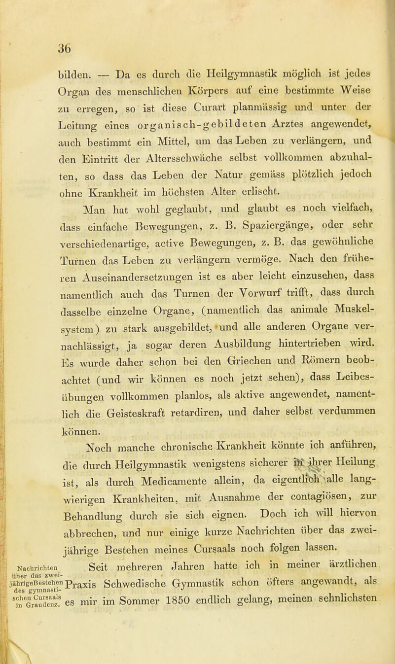 bilden. — Da es durch die Heilgymnastik möglich ist jedes Organ des menschlichen Körpers auf eine bestimmte Weise zu erregen, so ist diese Curart planmässig und unter der Leitung eines organisch-gebildeten Arztes angewendet, auch bestimmt ein Mittel, um das Leben zu verlängern, und den Eintritt der Altersschwäche selbst vollkommen abzuhal- ten, so dass das Leben der Natur gemäss plötzlich jedoch ohne Krankheit im höchsten Alter erlischt. Man hat wohl geglaubt, und glaubt es noch vielfach, dass einfache Bewegungen, z. B. Spaziergänge, oder sehr verschiedenartige, active Bewegungen, z. B. das gewöhnliche Turnen das Leben zu verlängern vermöge. Nach den frühe- ren Auseinandersetzungen ist es aber leicht einzusehen, dass namentlich auch das Turnen der Vorwurf trifft, dass durch dasselbe einzelne Organe, (namentlich das animale Muskel- system) zu stark ausgebildet, und alle anderen Organe ver- nachlässigt, ja sogar deren Ausbildung hintertrieben wird. Es wurde daher schon bei den Griechen und Eömern beob- achtet (und wir können es noch jetzt sehen), dass Leibes- übungen vollkommen planlos, als aktive angewendet, nament- lich die Geisteskraft retardiren, und daher selbst verdummen können. Noch manche chronische Krankheit könnte ich anführen, die durch Heilgymnastik wenigstens sicherer ftt ihrer Heilung ist, als durch Medicamente allein, da eigentlich; alle lang- wierigen Krankheiten, mit Ausnahme der contagiösen, zur Behandlung durch sie sich eignen. Doch ich will hiervon abbrechen, und nur einige kurze Nachrichten über das zwei- jährige Bestehen meines Cursaals noch folgen lassen. Nachrichten Seit mehreren Jahren hatte ich in meiner ärztlichen über das zwei- .,../> Ii 1 jährigeBestehenpraxjs Schwedische Gymnastik schon olters angewandt, als des gymnasti- » ttSSäü es mir im Sommer 1850 endlich gelang, meinen sehnlichsten