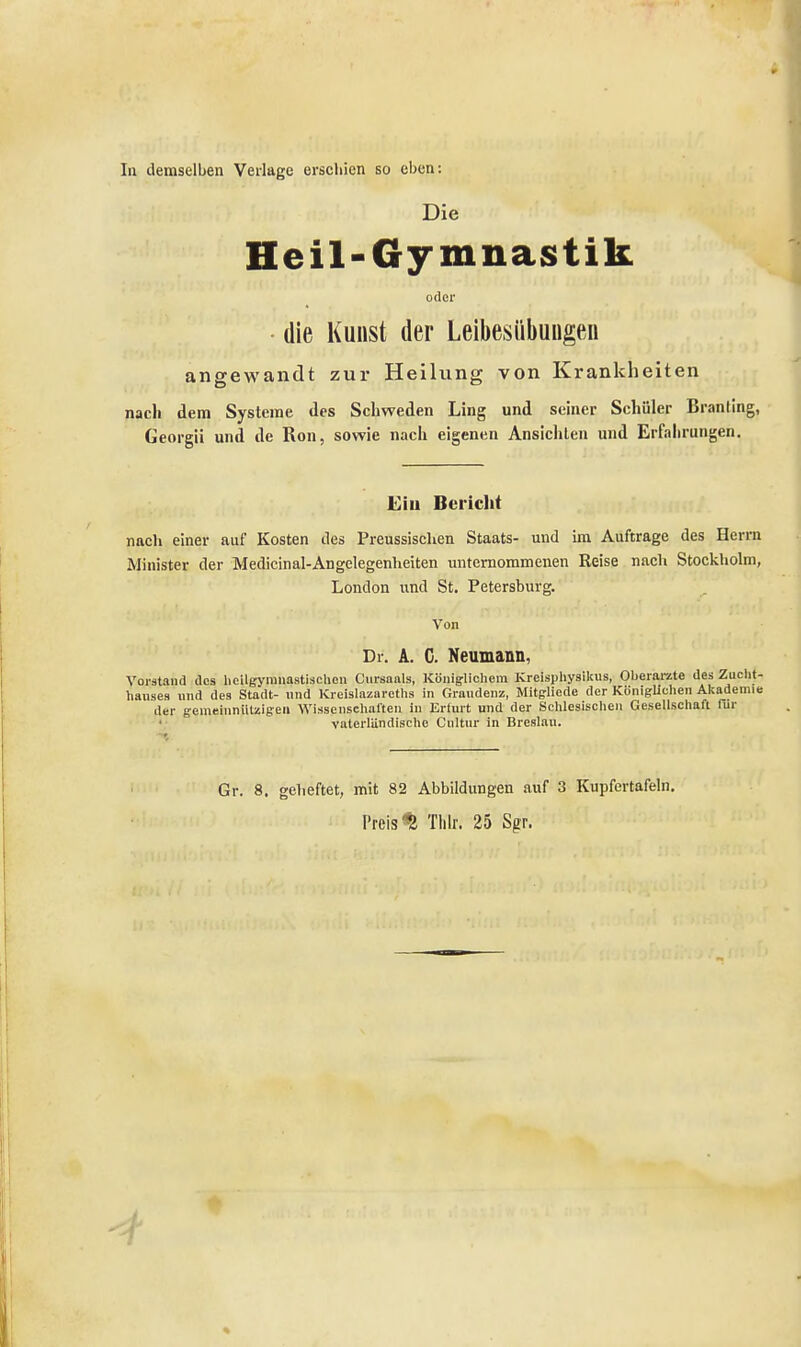 In demselben Verlage erschien so eben: Die Heil-Gymnastik oder die Kunst der Leibesübungen angewandt zur Heilung von Krankheiten nach dem Systeme des Schweden Ling und seiner Schüler Branling, Georgii und de Ron, sowie nach eigenen Ansichten und Erfahrungen. Ein Bericht nach einer auf Kosten des Preussisclien Staats- und im Auftrage des Herrn Minister der Medicinal-Angelegenheiten unternommenen Reise nach Stockholm, London und St. Petersburg. Von Dr. A. C. Neumann, Vorstand des hcilgymnastischcn Cursaals, Königlichem Kreisphysilcus, Oberärzte des Zucht- hauses und des Stadt- und Kreislazarcths in Graudenz, Mitgliede der Königlichen Akademie der gemeinnützigen Wissenschalten in Erfurt und der Schlesischen Gesellschaft für vaterländische Cultur in Breslau. Gr. 8. geheftet, mit 82 Abbildungen auf 3 Kupfertafeln. Preist Thlr. 25 Sgr.