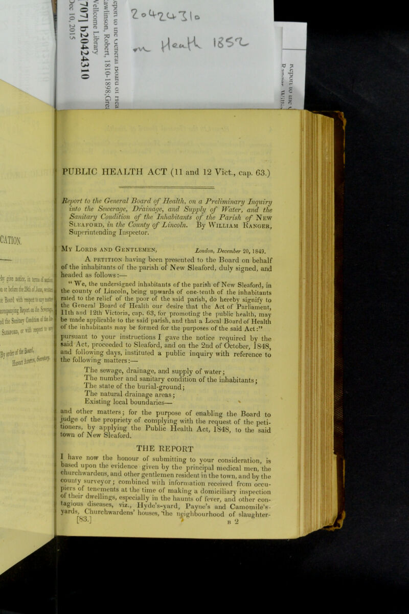 £o4-2.ullo CATION. iby give notice, ia terms of section in or before the 29th of Jane, wiitiaJ ie Board with respect to any matter companying Report on the Sewagd nd the Sanitary ConditiOT of the In- Sleafoio, tM* aspect t« ®> By infer A HenwAus^i Report to the General Board of Health, on a Preliminary Inquiry into the Seicerage, Drainage, and Supply of Water, and the Sanitary Condition of the Inhabitants of the Parish of N ew Sleaford, in the County of Lincoln. By William Ranger, Superintending Inspector. Ma LORDS AND Gentlemen, London, December 20, 1849. A petition having been presented to the Board on behalf of the inhabitants of the parish of New Sleaford, duly signed, and headed as follows:— “We, the undersigned inhabitants of the parish of New Sleaford, in the county of Lincoln, being upwards of one-tenth of the inhabitants rated to the relief of the poor of the said parish, do hereby signify to the General Board of Health our desire that the Act of ParTiament, 11th and 12th Victoria, cap. 63, for promoting the public health, may be made applicable to the said parish, and that a Local Board of Health of the inhabitants may be formed for the purposes of the said Act:” pursuant to your instructions I gave the notice required by the said Act, proceeded to Sleaford, and on the 2nd of October, 1848, and following days, instituted a public inquiry with reference to the following matters:— The sewage, drainage, and supply of water; The number and sanitary condition of the inhabitants; The state of the burial-ground; The natural drainage areas; Existing local boundaries— v and other matters; for the purpose of enabling the Board to judge of the propriety of complying with the request of the peti- tioners, by applying the Public Health Act, 1848, to the said town of New Sleaford. THE REPORT I have now the honour of submitting to your consideration, is based upon the evidence given by the principal medical men, the churchwardens, and other gentlemen resident in the town, and by the county surveyor; combined with information received from occu- PJe‘s ? tenements at the time ol making a domiciliary inspection ot their dwellings, especially in the haunts of fever, and other con- agious diseases, viz., Hyde’s-yard, Payne’s and Camomile’s- ' yarUSrW lurchwardens’ houses, ‘the neighbourhood of slaughter- [83.] > B ‘2