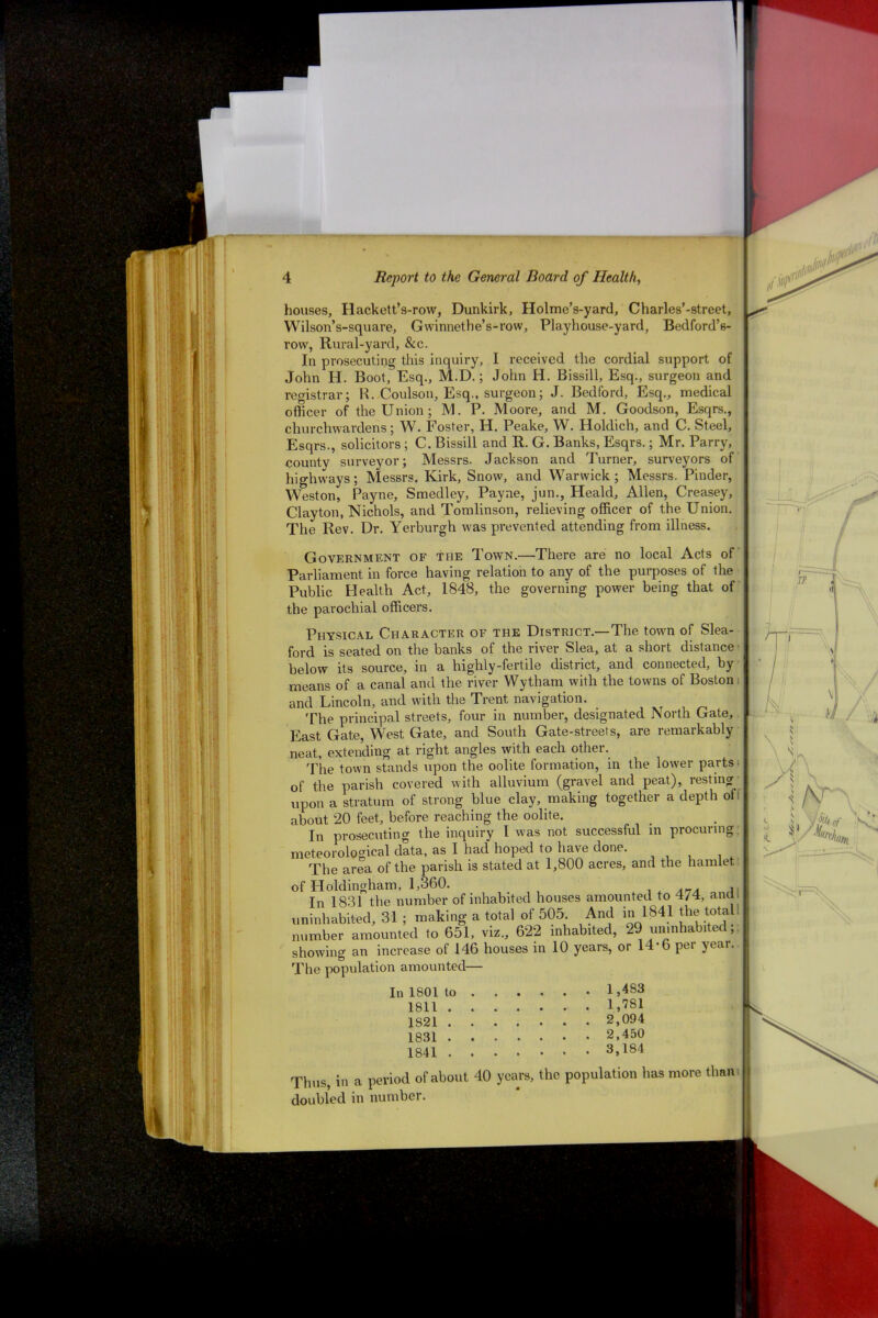 houses, Hackett’s-row, Dunkirk, Holme’s-yard, Charles’-street, Wilson’s-square, Gwinnethe’s-row, Playhouse-yard, Bedford’s- row, Rural-yard, &c. In prosecuting this inquiry, I received the cordial support of John H. Boot, Esq., M.D.; John H. Bissill, Esq., surgeon and registrar; K. Coulson, Esq., surgeon; J. Bedford, Esq., medical officer of the Union; M. P. Moore, and M. Goodson, Esqrs., churchwardens; W. Foster, H. Peake, W. Holdich, and C. Steel, Esqrs., solicitors ; C. Bissill and R. G. Banks, Esqrs.; Mr. Parry, county surveyor; Messrs. Jackson and Turner, surveyors of highways; Messrs. Kirk, Snow, and Warwick; Messrs. Pinder, Weston, Payne, Smedley, Payne, jun., Heald, Allen, Creasey, Clayton, Nichols, and Tomlinson, relieving officer of the Union. The Rev. Dr. Yerburgh was prevented attending from illness. Government of the Town.—There are no local Acts of Parliament in force having relation to any of the purposes of the Public Health Act, 1848, the governing power being that of the parochial officers. Physical Character of the District.—The town of Slea- ford is seated on the banks of the river Slea, at a short distance below its source, in a highly-fertile district, and connected, by means of a canal and the river Wytham with the towns of Boston and Lincoln, and with the Trent navigation. The principal streets, four in number, designated North Gate, East Gate, West Gate, and South Gate-streets, are remarkably neat, extending at right angles with each other. The town stands upon the oolite formation, in the lower parts of the parish covered with alluvium (gravel and peat), resting upon a stratum of strong blue clay, making together a depth ot about 20 feet, before reaching the oolite. In prosecuting the inquiry l was not successful in procuring meteorological data, as I had hoped to have done. The area of the parish is stated at 1,800 acres, and the hamlet of Holdingham, 1,360. In 1831 the number of inhabited houses amounted to 4/4, and uninhabited, 31 ; making a total of 505. And in 1841 the total 1 number amounted to 651, viz., 622 inhabited, 29 uninhabited; showing an increase of 146 houses in 10 years, or 14-6 per year. The population amounted— In 1801 to . 1,483 1,781 1811 . . 1821 . . 2,094 1831 . . 2,450 1841 . . 3,184 Thus, in a period of about 40 years, the population has more than doubled in number.
