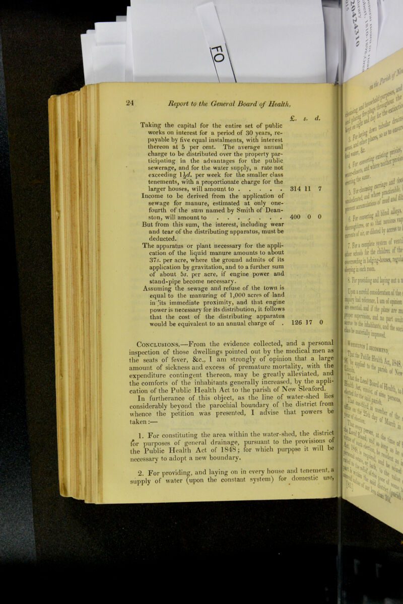 £. s. Taking the capital for the entire set of public works on interest for a period of 30 years, re- payable by five equal instalments, with interest thereon at 5 per cent. The average annual charge to be distributed over the property par- ticipating in the advantages for the public sewerage, and for the water supply, a rate not exceeding \\d. per week for the smaller class tenements, with a proportionate charge for the larger houses, will amount to Income to be derived from the application of sewage for manure, estimated at only one- fourth of the sum named by Smith of Dean- ston, will amount to ....... 400 But from this sum, the interest, including wear and tear of the distributing apparatus, must be deducted. The apparatus or plant necessary for the appli- cation of the liquid manure amounts to about 37s. per acre, where the ground admits of its application by gravitation, and to a further sum of about 5s. per acre, if engine power and stand-pipe become necessary. Assuming the sewage and refuse of the town is equal to the manuring of 1,000 acres of land in 'its immediate proximity, and that engine power is necessary for its distribution, it follows that the cost of the distributing apparatus would be equivalent to an annual charge of . 314 11 0 0 126 17 0 Conclusions.—From the evidence collected, and a personal inspection of those dwellings pointed out by the medical men as the seats of fever, &c., I am strongly of opinion that a large amount of sickness and excess of premature mortality, with the expenditure contingent thereon, may be greatly alleviated, and the comforts of the inhabitants generally increased, by the appli- cation of the Public Health Act to the parish of New Sleaford. In furtherance of this object, as the line of water-shed lies considerably beyond the parochial boundary of tbe district from whence the petition was presented, I advise that powers be taken:— 1. For constituting the area within the water-shed, the district lor purposes of general drainage, pursuant to the provisions of the Public Health Act of 1848; for which purpose it will be necessary to adopt a new boundary. i •S&* urn prc ac0abtm is0f mudaIld all blind alleys, or2 that noxious rap pals of air,or( f for a complete system of ren'il other schools for the children of the overcrowding in lodging-houses, regiua 5 5 ping in each room. 8. For providing and laying out a n Upon a careful consideration of the s inquiry bad reference, 1 am of opinion ere essentia], and if the plans are ms supervision, and no part omit Thereupon I, ^ tbe Public H( reCOJIMEN0 %: be Iain aid Parish l^k ■larch e s m 2. For providing, and laying on in every house and tenement, a supply of water (upon the constant system) for domestic use, Acl’ l¥ hel%n ? S a* t f iN i!U)Q (l Oo va| sairl P5* ui aiUe S n