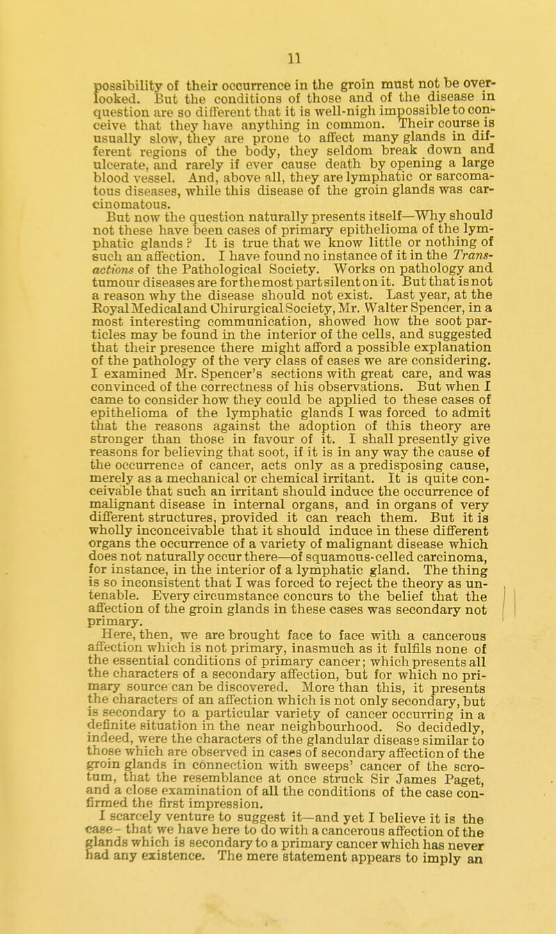 possibility of their occurrence in the groin must not be over- looked. But the conditions of those and of the disease in question are so different that it is well-nigh impossible to con- ceive that they have anything in common. Their course is usually slow, they are prone to affect many glands in dif- ferent regions of the body, they seldom break down and ulcerate, and rarely if ever cause death by opening a large blood vessel. And, above all, they are lymphatic or sarcoma- tous diseases, while this disease of the groin glands was car- cinomatous. But now the question naturally presents itself—Why should not these have been cases of primary epithelioma of the lym- phatic glands ? It is true that we know little or nothing of such an affection. I have found no instance of it in the Trans- actions of the Pathological Society. Works on pathology and tumour diseases are for the most part silent on it. But that is not a reason why the disease should not exist. Last year, at the Royal Medical and Ohirurgical Society, Mr. Walter Spencer, in a most interesting communication, showed how the soot par- ticles may be found in the interior of the cells, and suggested that their presence there might afford a possible explanation of the pathology of the very class of cases we are considering. I examined Mr. Spencer's sections with great care, and was convinced of the correctness of his observations. But when I came to consider how they could be applied to these cases of epithelioma of the lymphatic glands I was forced to admit that the reasons against the adoption of this theory are stronger than those in favour of it. I shall presently give reasons for believing that soot, if it is in any way the cause of the occurrence of cancer, acts only as a predisposing cause, merely as a mechanical or chemical irritant. It is quite con- ceivable that such an irritant should induce the occurrence of malignant disease in internal organs, and in organs of very different structures, provided it can reach them. But it is whoUy inconceivable that it should induce in these different organs the occurrence of a variety of malignant disease which does not naturally occur there—of squamous-celled carcinoma, for instance, in the interior of a lymphatic gland. The thing is so inconsistent that I was forced to reject the theory as un- tenable. Every circumstance concurs to the belief that the affection of the groin glands in these cases was secondary not primary. Here, then, we are brought face to face with a cancerous affection which is not primary, inasmuch as it fulfils none of the essential conditions of primary cancer; which presents all the characters of a secondary affection, but for which no pri- mary source can be discovered. More than this, it presents the characters of an affection which is not only secondary, but is secondary to a particular variety of cancer occurring in a definite situation in the near neighbourhood. So decidedly, indeed, were the characters of the glandular disease similar to those which are observed in cases of secondai-y affection of the groin glands in connection with sweeps' cancer of the scro- tum, that the resemblance at once struck Sir James Paget, and a close examination of all the conditions of the case con- firmed the first impression. I scarcely venture to suggest it—and yet I believe it is the case- that we have here to do with a cancerous affection of the lands which is secondary to a primary cancer which has never ad any existence. The mere statement appears to imply an