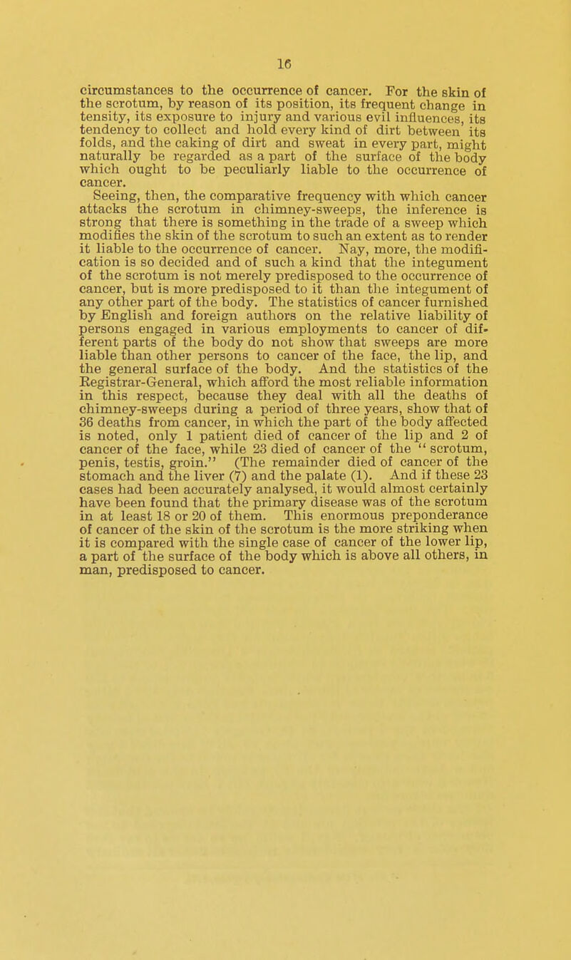 circumstances to the occurrence of cancer. For the skin of the scrotum, by reason of its position, its frequent change in tensity, its exposure to injury and various evil influences, its tendency to collect and hold every kind of dirt between its folds, and the caking of dirt and sweat in every part, might naturally be regarded as a part of the surface of the body which ought to be peculiarly liable to the occurrence of cancer. Seeing, then, the comparative frequency with which cancer attacks the scrotum in chimney-sweeps, the inference is strong that there is something in the trade of a sweep which modifies the skin of the scrotum to such an extent as to render it liable to the occurrence of cancer. Nay, more, the modifi- cation is so decided and of such a kind that the integument of the scrotum is not merely predisposed to the occurrence of cancer, but is more predisposed to it than the integument of any other part of the body. The statistics of cancer furnished by English and foreign authors on the relative liability of persons engaged in various employments to cancer of dif- ferent parts of the body do not show that sweeps are more liable than other persons to cancer of the face, the lip, and the general surface of the body. And the statistics of the Eegistrar-General, which afi'ord the most reliable information in this respect, because they deal with all the deaths of chimney-sweeps during a period of three years, show that of 36 deaths from cancer, in which the part of the body afl'ected is noted, only 1 patient died of cancer of the lip and 2 of cancer of the face, while 23 died of cancer of the  scrotum, penis, testis, groin. (The remainder died of cancer of the stomach and the liver (7) and the palate (1). And if these 23 cases had been accurately analysed, it would almost certainly have been found that the primary disease was of the scrotum in at least 18 or 20 of them. This enormous preponderance of cancer of the skin of the scrotum is the more striking when it is compared with the single case of cancer of the lower lip, a part of the surface of the body which is above all others, in man, predisposed to cancer.