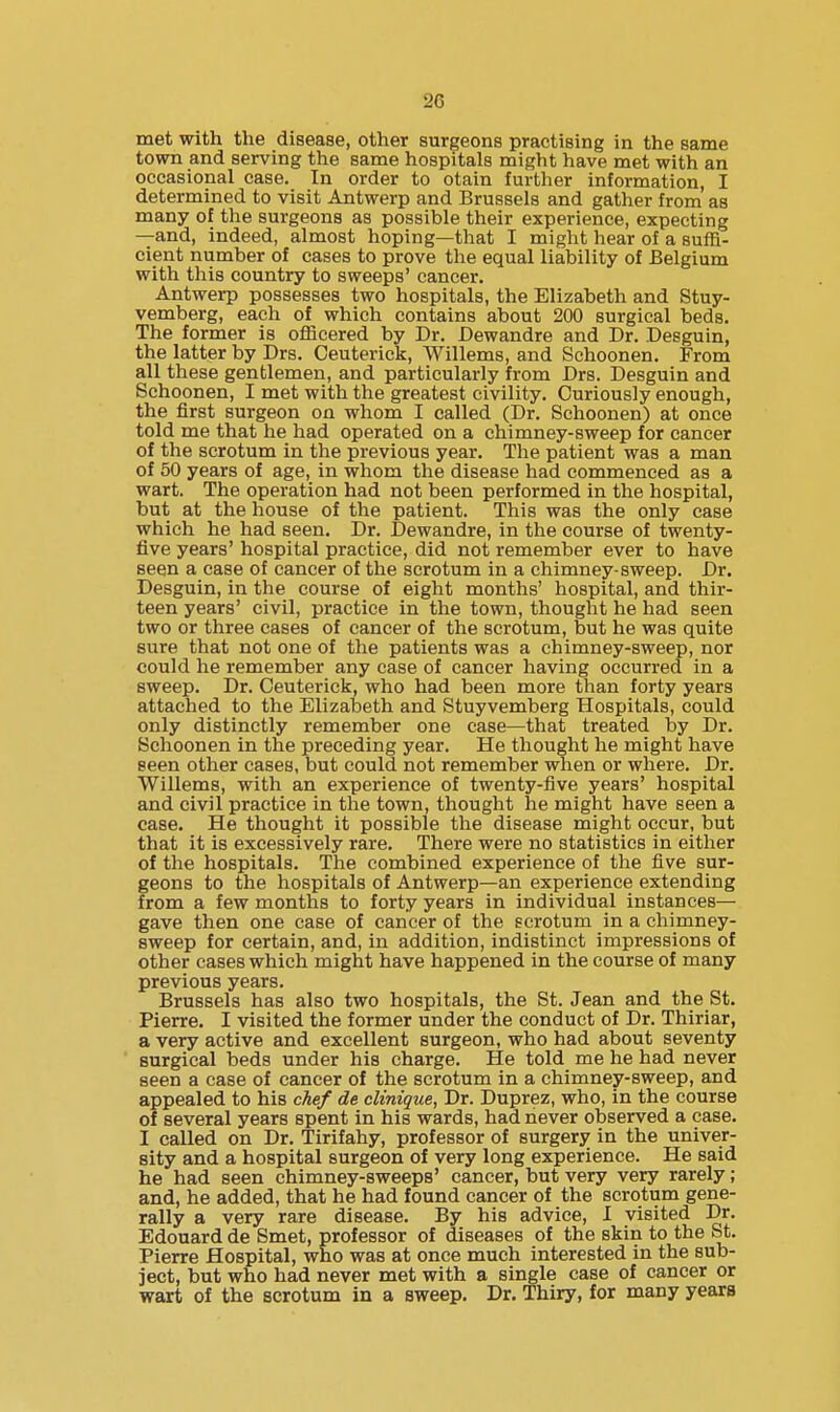 met with the disease, other surgeons practising in the same town and serving the same hospitals might have met with an occasional case. In order to otain further information, I determined to visit Antwerp and Brussels and gather from as many of the surgeons as possible their experience, expecting —and, indeed, almost hoping—that I might hear of a suffi- cient number of cases to prove the equal liability of Belgium with this country to sweeps' cancer. Antwerp possesses two hospitals, the Elizabeth and Stuy- vemberg, each of which contains about 200 surgical beds. The former is officered by Dr. Dewandre and Dr. Desguin, the latter by Drs, Ceuterick, Willems, and Schoonen. From all these gentlemen, and particularly from Drs. Desguin and Schoonen, I met with the greatest civility. Curiously enough, the first surgeon on whom I called (Dr. Schoonen) at once told me that he had operated on a chimney-sweep for cancer of the scrotum in the previous year. The patient was a man of 50 years of age, in whom the disease had commenced as a wart. The operation had not been performed in the hospital, but at the house of the patient. This was the only case which he had seen. Dr. Dewandre, in the course of twenty- five years' hospital practice, did not remember ever to have seen a case of cancer of the scrotum in a chimney-sweep. Dr. Desguin, in the course of eight months' hospital, and thir- teen years' civil, practice in the town, thought he had seen two or three cases of cancer of the scrotum, but he was quite sure that not one of the patients was a chimney-sweep, nor could he remember any case of cancer having occurred in a sweep. Dr. Ceuterick, who had been more than forty years attached to the Elizabeth and Stuyvemberg Hospitals, could only distinctly remember one case—that treated by Dr. Schoonen in the preceding year. He thought he might have seen other cases, but could not remember when or where. Dr. Willems, with an experience of twenty-five years' hospital and civil practice in the town, thought he might have seen a case. He thought it possible the disease might occur, but that it is excessively rare. There were no statistics in either of the hospitals. The combined experience of the five sur- geons to the hospitals of Antwerp—an experience extending from a few months to forty years in individual instances— gave then one case of cancer of the scrotum in a chimney- sweep for certain, and, in addition, indistinct impressions of other cases which might have happened in the course of many previous years. Brussels has also two hospitals, the St. Jean and the St. Pierre. I visited the former under the conduct of Dr. Thiriar, a very active and excellent surgeon, who had about seventy surgical beds under his charge. He told me he had never seen a case of cancer of the scrotum in a chimney-sweep, and appealed to his chef de climque, Dr. Duprez, who, in the course of several years spent in his wards, had never observed a case. I called on Dr. Tirifahy, professor of surgery in the univer- sity and a hospital surgeon of very long experience. He said he had seen chimney-sweeps' cancer, but very very rarely; and, he added, that he had found cancer of the scrotum gene- rally a very rare disease. By his advice, I visited Dr. Edouard de Smet, professor of diseases of the skin to the St. Pierre Hospital, who was at once much interested in the sub- ject, but who had never met with a single case of cancer or wart of the scrotum in a sweep. Dr. Thiry, for many years