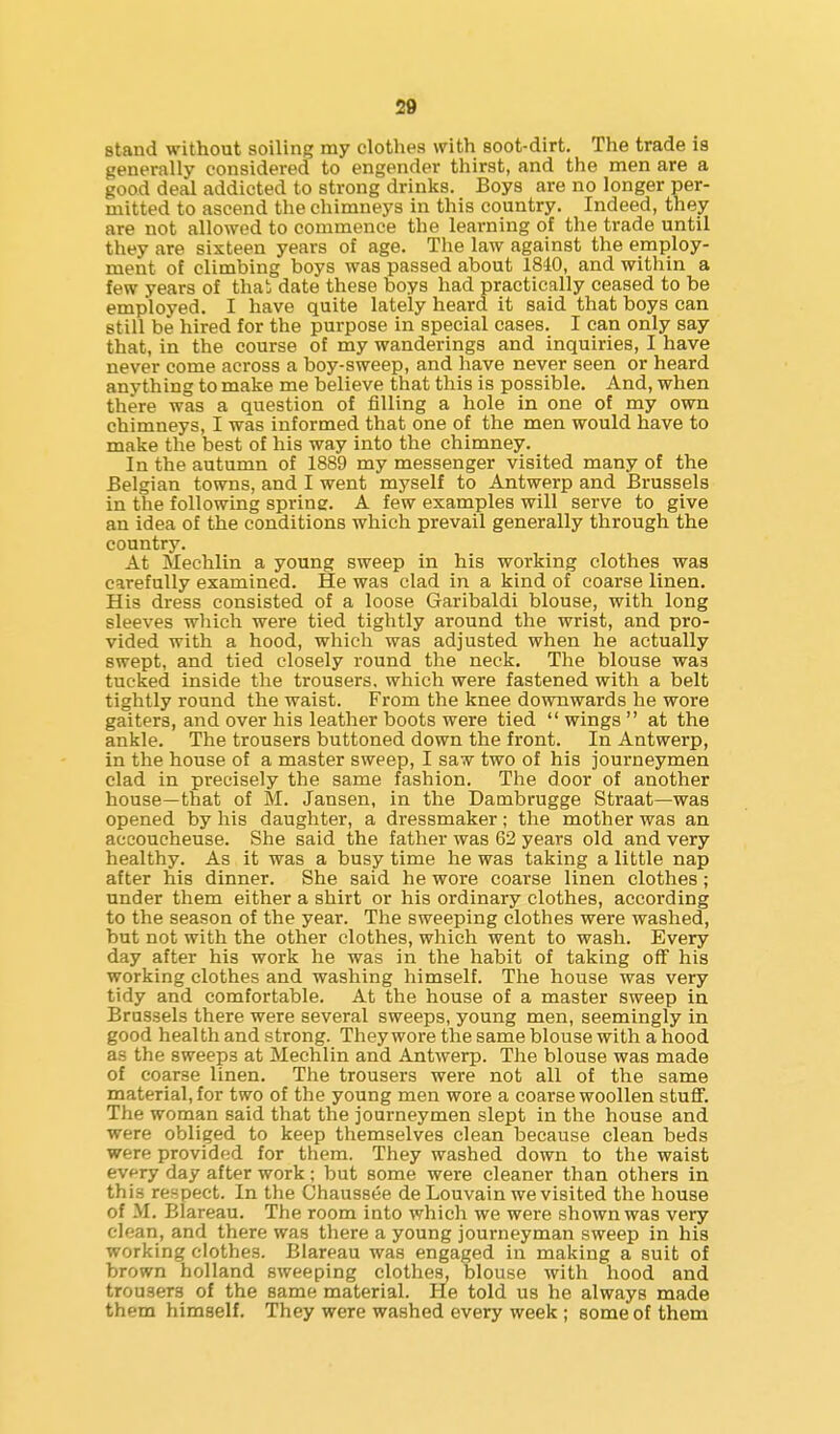 stand without soiling my clothes with soot-dirt. The trade is generally considered to engender thirst, and the men are a good deal addicted to strong drinks. Boys are no longer per- mitted to ascend the chimneys in this country. Indeed, they are not allowed to commence the learning of the trade until they are sixteen years of age. The law against the employ- ment of climbing boys was passed about 1840, and within a few years of thai date these boys had practically ceased to be employed. I have quite lately heard it said that boys can still be hired for the purpose in special cases. I can only say that, in the course of my wanderings and inquiries, I have never come across a boy-sweep, and have never seen or heard anything to make me believe that this is possible. And, when there was a question of filling a hole in one of my own chimneys, I was informed that one of the men would have to make the best of his way into the chimney. In the autumn of 1889 my messenger visited many of the Belgian towns, and I went myself to Antwerp and Brussels in the following spring. A few examples will serve to give an idea of the conditions which prevail generally through the country. At Mechlin a young sweep in his working clothes was carefully examined. He was clad in a kind of coarse linen. His dress consisted of a loose Garibaldi blouse, with long sleeves which were tied tightly around the wrist, and pro- vided with a hood, which was adjusted when he actually swept, and tied closely round the neck. The blouse was tucked inside the trousers, which were fastened with a belt tightly round the waist. From the knee downwards he wore gaiters, and over his leather boots were tied  wings  at the ankle. The trousers buttoned down the front. In Antwerp, in the house of a master sweep, I saw two of his journeymen clad in precisely the same fashion. The door of another house—that of M. Jansen, in the Dambrugge Straat—was opened by his daughter, a dressmaker; the mother was an accoucheuse. She said the father was 62 years old and very healthy. As it was a busy time he was taking a little nap after his dinner. She said he wore coarse linen clothes; under them either a shirt or his ordinary clothes, according to the season of the year. Tlie sweeping clothes were washed, but not with the other clothes, which went to wash. Every day after his work he was in the habit of taking off his working clothes and washing himself. The house was very tidy and comfortable. At the house of a master sweep in Brussels there were several sweeps, young men, seemingly in good health and strong. They wore the same blouse with a hood as the sweeps at Mechlin and Antwerp. The blouse was made of coarse linen. The trousers were not all of the same material, for two of the young men wore a coarse woollen stuflF. The woman said that the journeymen slept in the house and were obliged to keep themselves clean because clean beds were provided for them. They washed down to the waist every day after work; but some were cleaner than others in this respect. In the Chaussee de Louvain we visited the house of M. Blareau. The room into which we were shown was very clean, and there was there a young journeyman sweep in his working clothes. Blareau was engaged in making a suit of brown holland sweeping clothes, blouse with hood and trousers of the same material. He told us he always made them himself. They were washed every week ; some of them
