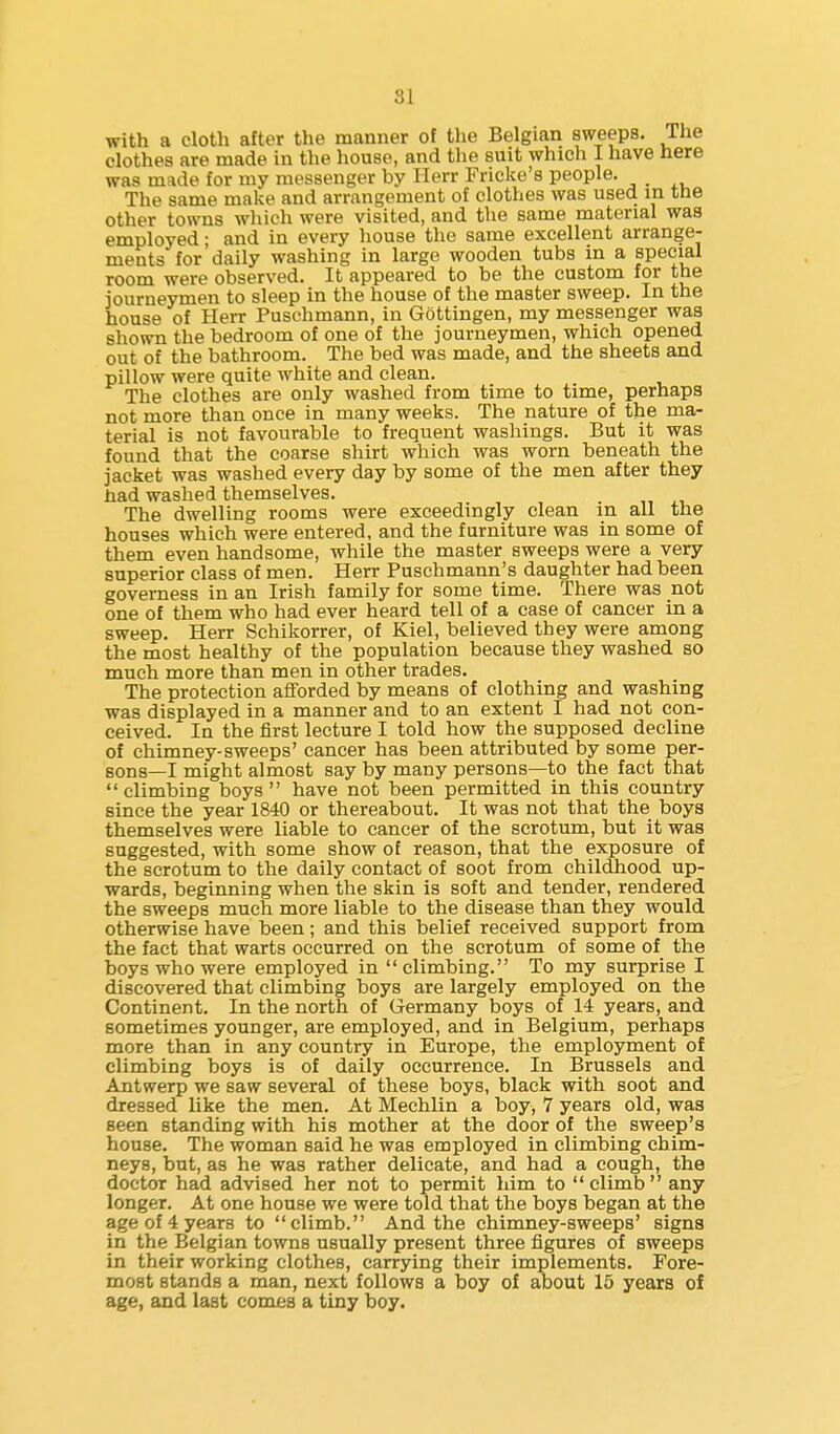 with a cloth after the manner of the Belgian sweeps. The clothes are made in the house, and the suit which I have here was made for my messenger by Ilerr Fricke's people. _ The same make and arrangement of clothes was used in the other towns wliich were visited, and the same material was employed; and in every house the same excellent arrange- ments for daily washing in large wooden tubs in a special room were observed. It appeared to be the custom for the journeymen to sleep in the house of the master sweep. In the house of Herr Puschmann, in Gottingen, my messenger was shown the bedroom of one of the journeymen, which opened out of the bathroom. The bed was made, and the sheets and pillow were quite white and clean. The clothes are only washed from time to time, perhaps not more than once in many weeks. The nature of the ma- terial is not favourable to frequent washings. But it was found that the coarse shirt which was worn beneath the jacket was washed every day by some of the men after they liad washed themselves. . The dwelling rooms were exceedingly clean in all the houses which were entered, and the furniture was in some of them even handsome, while the master sweeps were a very superior class of men. Herr Puschmann's daughter had been governess in an Irish family for some time. There was not one of them who had ever heard tell of a case of cancer in a sweep. Herr Schikorrer, of Kiel, believed they were among the most healthy of the population because they washed so much more than men in other trades. The protection afforded by means of clothing and washing was displayed in a manner and to an extent I had not con- ceived. In the first lecture I told how the supposed decline of chimney-sweeps' cancer has been attributed by some per- sons—I might almost say by many persons—to the fact that climbing boys have not been permitted in this country since the year 1840 or thereabout. It was not that the boys themselves were liable to cancer of the scrotum, but it was suggested, with some show of reason, that the exposure of the scrotum to the daily contact of soot from childhood up- wards, beginning when the skin is soft and tender, rendered the sweeps much more liable to the disease than they would otherwise have been; and this belief received support from the fact that warts occurred on the scrotum of some of the boys who were employed in climbing. To my surprise I discovered that climbing boys are largely employed on the Continent. In the north of Germany boys of 14 years, and sometimes younger, are employed, and in Belgium, perhaps more than in any country in Europe, the employment of climbing boys is of daily occurrence. In Brussels and Antwerp we saw several of these boys, black with soot and dressed like the men. At Mechlin a boy, 7 years old, was seen standing with his mother at the door of the sweep's house. The woman said he was employed in climbing chim- neys, but, as he was rather delicate, and had a cough, the doctor had advised her not to permit him to climb any longer. At one house we were told that the boys began at the age of 4 years to climb. And the chimney-sweeps' signs in the Belgian towns usually present three figures of sweeps in their working clothes, carrying their implements. Fore- most stands a man, next follows a boy of about 15 years of age, and last comes a tiny boy.