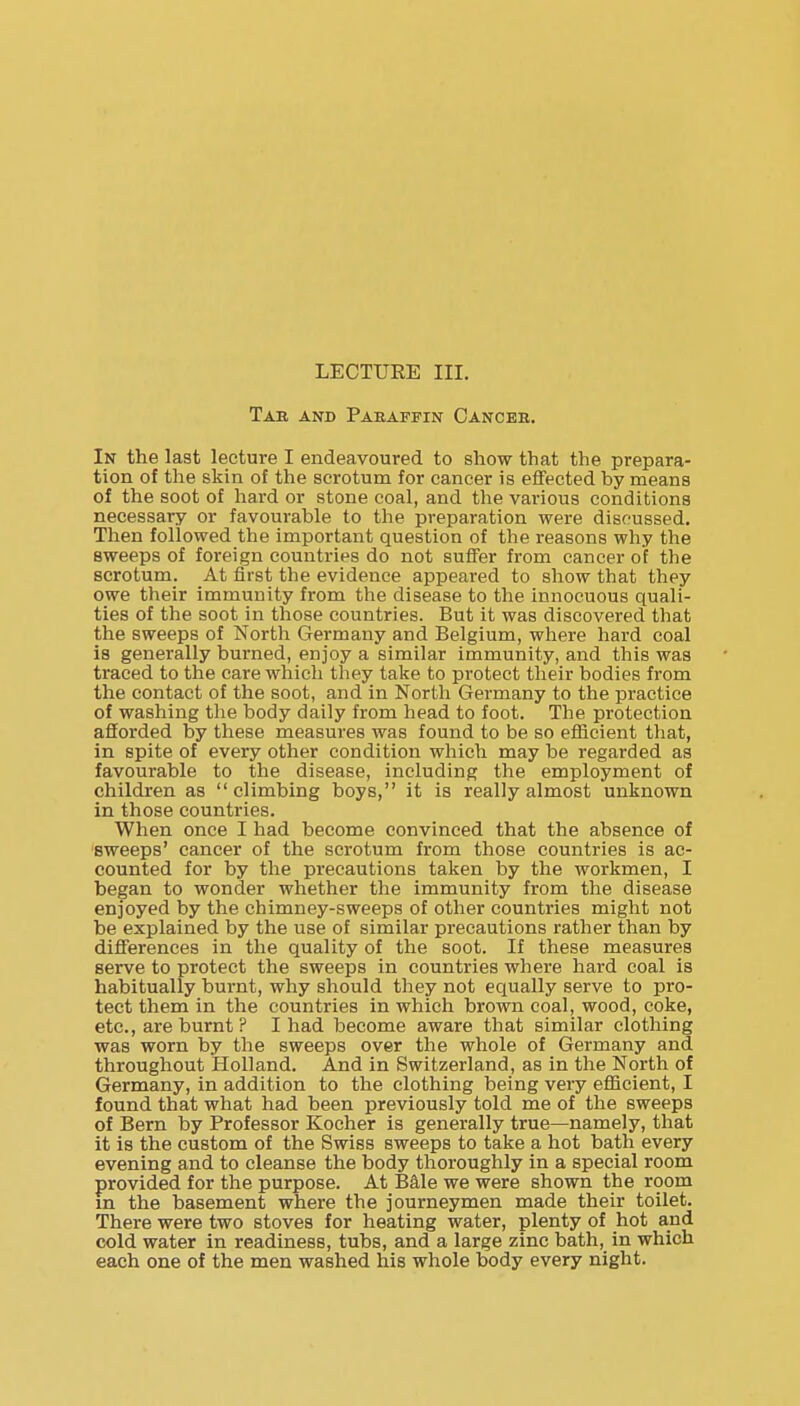 LECTURE III. Tab and Paraffin Cancee. In the last lecture I endeavoured to show that the prepara- tion of the skin of the scrotum for cancer is effected by means of the soot of hard or stone coal, and the various conditions necessary or favourable to the preparation were discussed. Then followed the important question of the reasons why the sweeps of foreign countries do not suffer from cancer of the scrotum. At first the evidence appeared to show that they owe their immunity from the disease to the innocuous quali- ties of the soot in those countries. But it was discovered that the sweeps of North Germany and Belgium, where hard coal is generally burned, enjoy a similar immunity, and this was traced to the care which they take to protect their bodies from the contact of the soot, and in North Germany to the practice of washing the body daily from head to foot. The protection afforded by these measures was found to be so efficient that, in spite of every other condition which may be regarded as favourable to the disease, including the employment of children as  climbing boys, it is really almost unknown in those countries. When once I had become convinced that the absence of 'sweeps' cancer of the scrotum from those countries is ac- counted for by the precautions taken by the workmen, I began to wonder whether the immunity from the disease enjoyed by the chimney-sweeps of other countries might not be explained by the use of similar precautions rather than by differences in the quality of the soot. If these measures serve to protect the sweeps in countries where hard coal is habitually burnt, why should they not equally serve to pro- tect them in the countries in which brown coal, wood, coke, etc., are burnt ? I had become aware that similar clothing was worn by the sweeps over the whole of Germany and throughout Holland. And in Switzerland, as in the North of Germany, in addition to the clothing being very efficient, I found that what had been previously told me of the sweeps of Bern by Professor Kocher is generally true—namely, that it is the custom of the Swiss sweeps to take a hot bath every evening and to cleanse the body thoroughly in a special room provided for the purpose. At Bale we were shown the room m the basement where the journeymen made their toilet. There were two stoves for heating water, plenty of hot and cold water in readiness, tubs, and a large zinc bath, in which each one of the men washed his whole body every night.