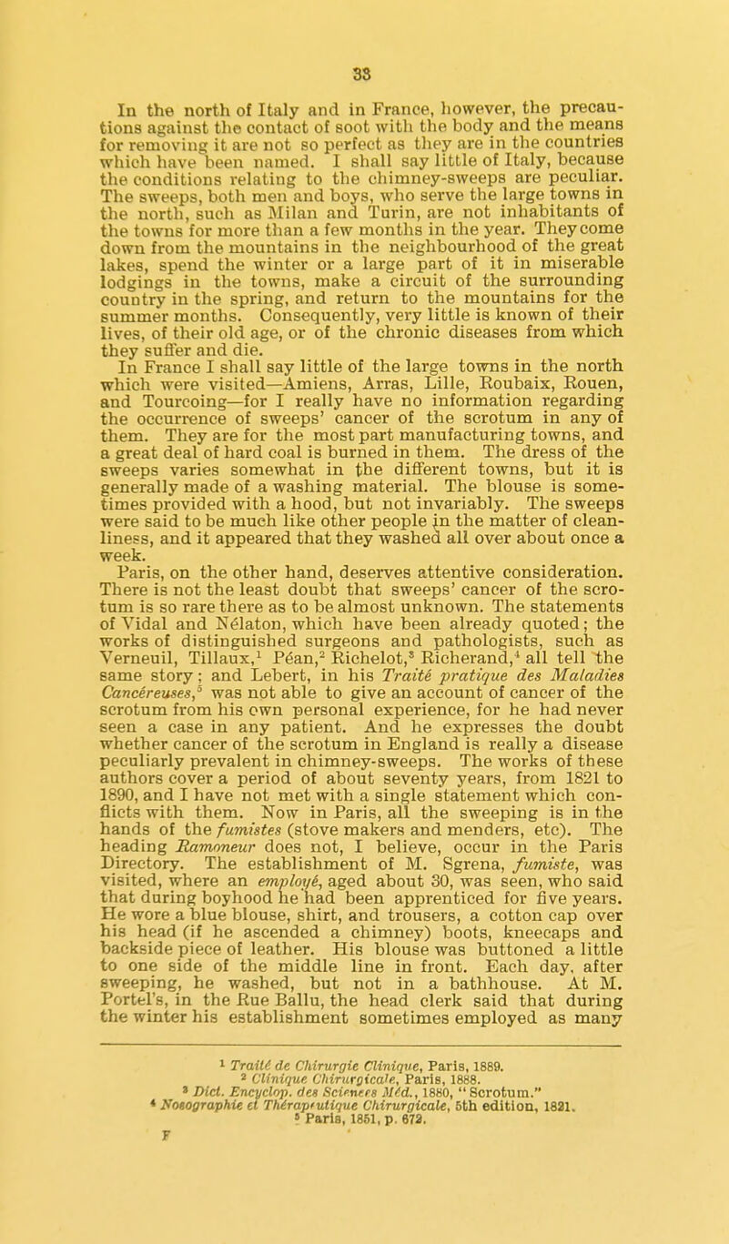 38 In the north of Italy and in France, liowever, the precau- tions against the contact of soot with the body and tlie means for removing it are not so perfect as they are in the countries which have been named. I shall say little of Italy, because the conditions relating to the chimney-sweeps are peculiar. The sweeps, both men and boys, who serve the large towns in the north, such as Milan and Turin, are not inhabitants of the towns for more than a few months in the year. They come down from the mountains in the neighbourhood of the great lakes, spend the winter or a large part of it in miserable lodgings in the towns, make a circuit of the surrounding country in the spring, and return to the mountains for the summer months. Consequently, very little is known of their lives, of their old age, or of the chronic diseases from which they sufler and die. In France I shall say little of the large towns in the north which were visited—Amiens, Arras, Lille, Eoubaix, Eouen, and Tourcoing—for I really have no information regarding the occurrence of sweeps' cancer of the scrotum in any of them. They are for the most part manufacturing towns, and a great deal of hard coal is burned in them. The dress of the sweeps varies somewhat in the different towns, but it is generally made of a washing material. The blouse is some- times provided with a hood, but not invariably. The sweeps were said to be much like other people in the matter of clean- liness, and it appeared that they washed all over about once a week. Paris, on the other hand, deserves attentive consideration. There is not the least doubt that sweeps' cancer of the scro- tum is so rare there as to be almost unknown. The statements of Vidal and N^laton, which have been already quoted; the works of distinguished surgeons and pathologists, such as Verneuil, Tillaux,' P^an,^ Richelot,* Richerand,* all tell the same story; and Lebert, in his TraiU pratique des Maladies Cancereuses,^ was not able to give an account of cancer of the scrotum from his own personal experience, for he had never seen a case in any patient. And he expresses the doubt whether cancer of the scrotum in England is really a disease peculiarly prevalent in chimney-sweeps. The works of these authors cover a period of about seventy years, from 1821 to 1890, and I have not met with a single statement which con- flicts with them. Now in Paris, all the sweeping is in the hands of the fumistes (stove makers and menders, etc). The heading Ramnneur does not, I believe, occur in the Paris Directory. The establishment of M. Sgrena, fumiste, was visited, where an employi^ aged about 30, was seen, who said that during boyhood he had been apprenticed for five years. He wore a blue blouse, shirt, and trousers, a cotton cap over his head (if he ascended a chimney) boots, kneecaps and backside piece of leather. His blouse was buttoned a little to one side of the middle line in front. Each day. after sweeping, he washed, but not in a bathhouse. At M. Portel's, in the Rue Ballu, the head clerk said that during the winter his establishment sometimes employed as many 1 TraiU de Chirurgie Cliniqve, Paris, 1889. 2 Clinique Chirnrgica!e., Paris, 1888. * Diet. Encycliyp. des Scie.nees iUd., 1880, Scrotum. ♦ Ifotographie ti TtUrapfutique Chirurgicale, 5th edition, 1821. ? Paris, 1851, p. 673. F