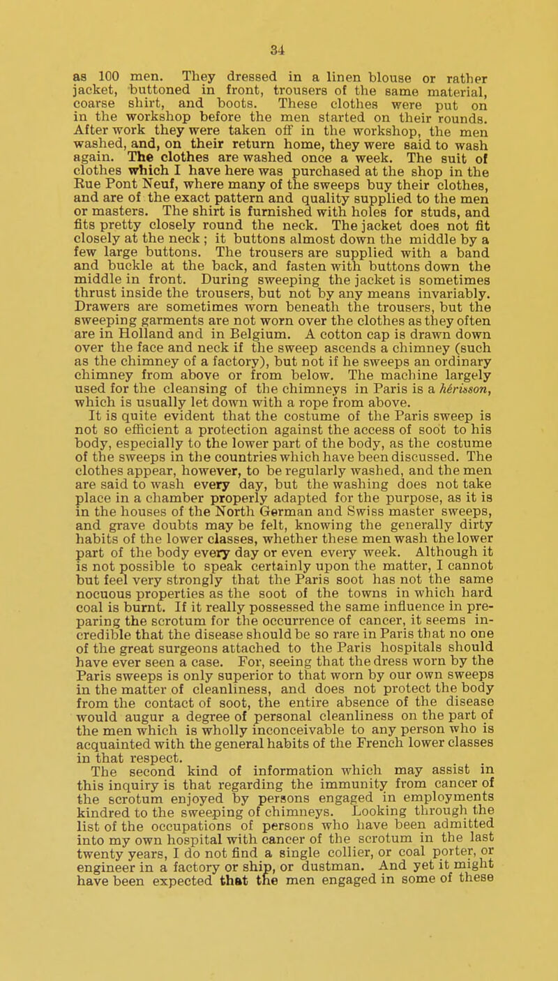 as 100 men. They dressed in a linen blouse or rather jacket, buttoned in front, trousers of the same material, coarse shirt, and boots. These clothes were put on in the workshop before the men started on their rounds. After work they were taken off in the workshop, the men washed, and, on their return home, they were said to wash again. The clothes are washed once a week. The suit ot clothes which I have here was purchased at the shop in the Kue Pont Neuf, where many of the sweeps buy their clothes, and are of the exact pattern and quality supplied to the men or masters. The shirt is furnished with holes for studs, and fits pretty closely round the neck. The jacket does not fit closely at the neck ; it buttons almost down the middle by a few large buttons. The trousers are supplied with a band and buckle at the back, and fasten with buttons down the middle in front. During sweeping the jacket is sometimes thrust inside the trousers, but not by any means invariably. Drawers are sometimes worn beneatli the trousers, but the sweeping garments are not worn over the clothes as they often are in Holland and in Belgium. A cotton cap is drawn down over the face and neck if the sweep ascends a chimney (such as the chimney of a factory), but not if he sweeps an ordinary chimney from above or from below. The machine largely used for the cleansing of the chimneys in Paris is a herinson, which is usually let down with a rope from above. It is quite evident that the costume of the Paris sweep is not so efficient a protection against the access of soot to his body, especially to the lower part of the body, as the costume of the sweeps in the countries which have been discussed. The clothes appear, however, to be regularly washed, and the men are said to wash every day, but the washing does not take place in a chamber properly adapted for the purpose, as it is in the houses of the North German and Swiss master sweeps, and grave doubts may be felt, knowing the generally dirty habits of the lower classes, whether these men wash the lower part of the body every day or even every week. Although it is not possible to speak certainly upon the matter, I cannot but feel very strongly that the Paris soot has not the same nocuous properties as the soot of the towns in which hard coal is burnt. If it really possessed the same influence in pre- paring the scrotum for the occurrence of cancer, it seems in- credible that the disease should be so rare in Paris that no one of the great surgeons attached to the Paris hospitals should have ever seen a case. For, seeing that the dress worn by the Paris sweeps is only superior to that worn by our own sweeps in the matter of cleanliness, and does not protect the body from the contact of soot, the entire absence of the disease would augur a degree of personal cleanliness on the part of the men which is wholly inconceivable to any person who is acquainted with the general habits of the French lower classes in that respect. The second kind of information which may assist in this inquiry is that regarding the immunity from cancer of the scrotum enjoyed by persons engaged in employments kindred to the sweeping of chimneys. Looking through the list of the occupations of persons who have been admitted into my own hospital with cancer of the scrotum in the last twenty years, I do not find a single collier, or coal porter, or engineer in a factory or ship, or dustman. And yet it might have been expected that the men engaged in some of these