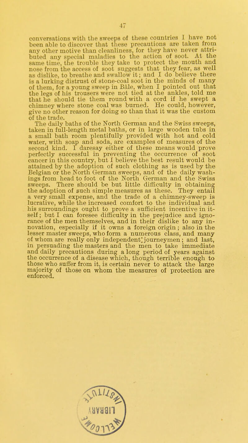 conversations with the sweeps of these countries I have not been able to discover that these precautions are taken from any other motive than cleanliness, for they have never attri- buted any special maladies to the action of soot. At the same time, the trouble they take to protect the mouth and nose from the access of soot suggests that they fear, as well as dislike, to breathe and swallow it; and I do believe there is a lurking distrust of stone-coal soot in the minds of many of them, for a young sweep in Bale, when I pointed out that the legs of his trousers were not tied at the ankles, told me that he should tie them round with a cord if he swept a chimney where stone coal was burned. He could, however, give no other reason for doing so than that it was the custom of the trade. The daily baths of the North German and the Swiss sweeps, taken in full-length metal baths, or in large wooden tubs in a small bath room plentifully provided with hot and cold water, with soap and soda, are examples of measures of the second kind. I daresay either of these means would prove perfectly successful in preventing the occurrence of soot cancer in this country, but I believe the best result would be attained by the adoption of such clothing as is used by the Belgian or the North German sweeps, and of the daily wash- ings from head to foot of the North German and the Swiss sweeps. There should be but little difficulty in obtaining the adoption of such simple measures as these. They entail a very small expense, and the trade of a chimney-sweep is lucrative, while the increased comfort to the individual and his surroundings ought to prove a sufficient incentive in it- self ; but I can foresee difficulty in the prejudice and igno- rance of the men themselves, and in their dislike to any in- novation, especially if it owns a foreign origin; also in the lesser master sweeps, who form a numerous class, and many of whom are really only independent^ journeymen; and last, in persuading the masters and the men to take immediate and daily precautions during a long period of years against the occurrence of a disease which, though terrible enough to those who suffer from it, is certain never to attack the large majority of those on whom the measures of protection are enforced.