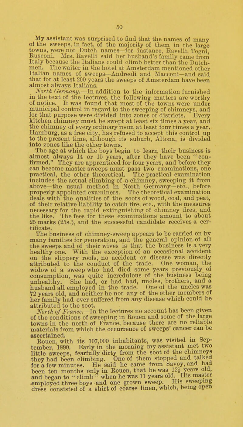 My assistant was surprised to find that the names of many of the sweeps, in fact, of the majority of them in the large towns, were not Dutch names—for instance, Ravelli, Togni, Rusconi. Mrs. Ravelli said her husband's family came from Italy because the Italians could climb better than the Dutch- men. The waiter in the hotel at Amsterdam mentioned other Italian names of sweeps—Andreoli and Macconi—and said that for at least 200 years the sweeps of Amsterdam have been almost always Italians. North Germany.—In addition to the information furnished in the text of the lectures, the following matters are worthy of notice. It was found that most of the towns were under municipal control in regard to the sweeping of chimneys, and for that purpose were divided into zones or districts. Every kitchen chimney must be swept at least six times a year, and the chimney of every ordinary room at least four times a year. Hamburg, as a free city, has refused to accept this control up to the present time, although its suburb, Altona, is divided into zones like the other towns. The age at which the boys begin to learn their business is almost always 14 or 15 years, after they have been  con- firmed. They are apprenticed for four years, and before they can become master sweeps must pass two examinations, one practical, the other theoretical. The practical examination includes the actual climbing of a chimney, sweeping it from above—the usual method in North Germany—etc., before properly appointed examiners. The theoretical examination deals with the qualities of the soots of wood, coal, and peat, of their relative liability to catch fire, etc., with the measures necessary for the rapid extinguishing of chimney fires, and the like. The fees for these examinations amount to about 25 marks (25s.), and the successful candidate receives a cer- tificate. The business of chimney-sweep appears to be carried on by many families for generation, and the general opinion of all the sweeps and of their wives is that the business is a very healthy one. With the exception of an occasional accident on the slippery roofs, no accident or disease was directly attributed to the conduct of the trade. One woman, the widow of a sweep who had died some years previously of consumption, was quite incredulous of the business being unhealthy. She had, or had had, uncles, brothers, and a husband all employed in the trade. One of the uncles was 72 years old, and neither he nor any of the other members of her family had ever suflFered from any disease which could be attributed to the soot. North of France—In the lectures no account has been given of the conditions of sweeping in Rouen and some of the large towns in the north of France, because there are no reliable materials from which the occurrence of sweeps' cancer can be Rouen, with its 107,000 inhabitants, was visited in Sep- tember, 1890. Early in the morning my assistant met two little sweeps, fearfully dirty from the soot of the chimneys they had been climbing. One of them stopped and talked for a few minutes. He said he came from Savoy, and had been ten months only in Rouen, that he was 12i years old, and began to  climb  when he was 11 years old. His master employed three boys and one grown sweep. His sweeping dress consisted of a shirt of coarse linen, which, being open