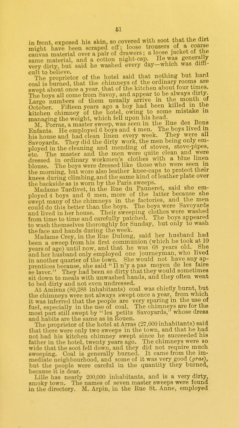 in front, exposed his skin, so covered with soot that the dirt might have been scraped off; loose trousers of a coarse canvas material over a pair of drawers; a loose jacket of the same material, and a cotton night-cap. He was generally very dirty, but said he washed every day—which was diffl- ^The proprietor of the hotel said that nothing but hard coal is burned, that the chimneys of the ordinary rooms are swept about once a year, that of the kitchen about four times. The boys all come from Savoy, and appear to be always dirty. Large numbers of them usually arrive in the month^ ol October. Fifteen years ago a boy had been killed m the kitchen chimney of the hotel, owing to some mistake in managing the weight, which fell upon his head. M. Porraz, a master sweep, was seen in the Kue des Jions Enfants. He employed 6 boys and 4 men. The boys lived in his house and had clean linen every week. They were all Savoyards. They did the dirty work, the men being only em- ployed in the cleaning and mending of stoves, stove-pipes, etc. The master and the men were quite clean and were dressed in ordinary workmen's clothes with a blue linen blouse. The boys were dressed like those who were seen in the morning, but wore also leather knee-caps to protect their knees during climbing, and the same kind of leather plate over the backside as is worn by the Paris sweeps. _ Madame Tardivet, in the Eue du Pauneret, said she em- ployed 4 boys and 6 men, more of the latter because she swept many of the chimneys in the factories, and the men could do this better than the boys. The boys were Savoyards and lived in her house. Their sweeping clothes were washed from time to time and carefully patched. The boys appeared to wash themselves thoroughly for Sunday, but only to wash the face and hands during the week. ■, , , Madame Grey, in the Rue Dulong, said her husband had been a sweep from his first communion (which he took at 10 years of age) until now, and that he was 68 years old. She and her husband only employed one journeyman, who lived in another quarter of the town. She would not have any ap- prentices because, she said  II n'y a pas moyen de les faire se laver.'' They had been so dirty that they would sometimes sit down to meals with unwashed hands, and they often went to bed dirty and not even undressed. At Amiens (80,288 inhabitants) coal was chiefly burnt, but the chimneys were not always swept once a year, from which it was inferred that the people are very sparing in the use of fuel, especially in the use of coal. The chimneys are for the most part still swept by  les petits Savoyards,''whose dress and habits are the same as in Rouen. The proprietor of the hotel at Arras (27,000 inhabitants) said that there were only two sweeps in the town, and that he had not had his kitchen chimney swept since he succeeded his father in the hotel, twenty years ago. The chimneys were so wide that the soot fell down, and they did not require much sweeping. Coal is generally burned. It came from the im- mediate neighbourhood, and some of it was very good {gras), but the people were careful in the quantity they burned, because it is dear. Lille has nearly 200,000 inhabitants, and is a very dirty, smoky town. The names of seven master sweeps were found in the directory. M. Arpin, in the Rue St. Anne, employed