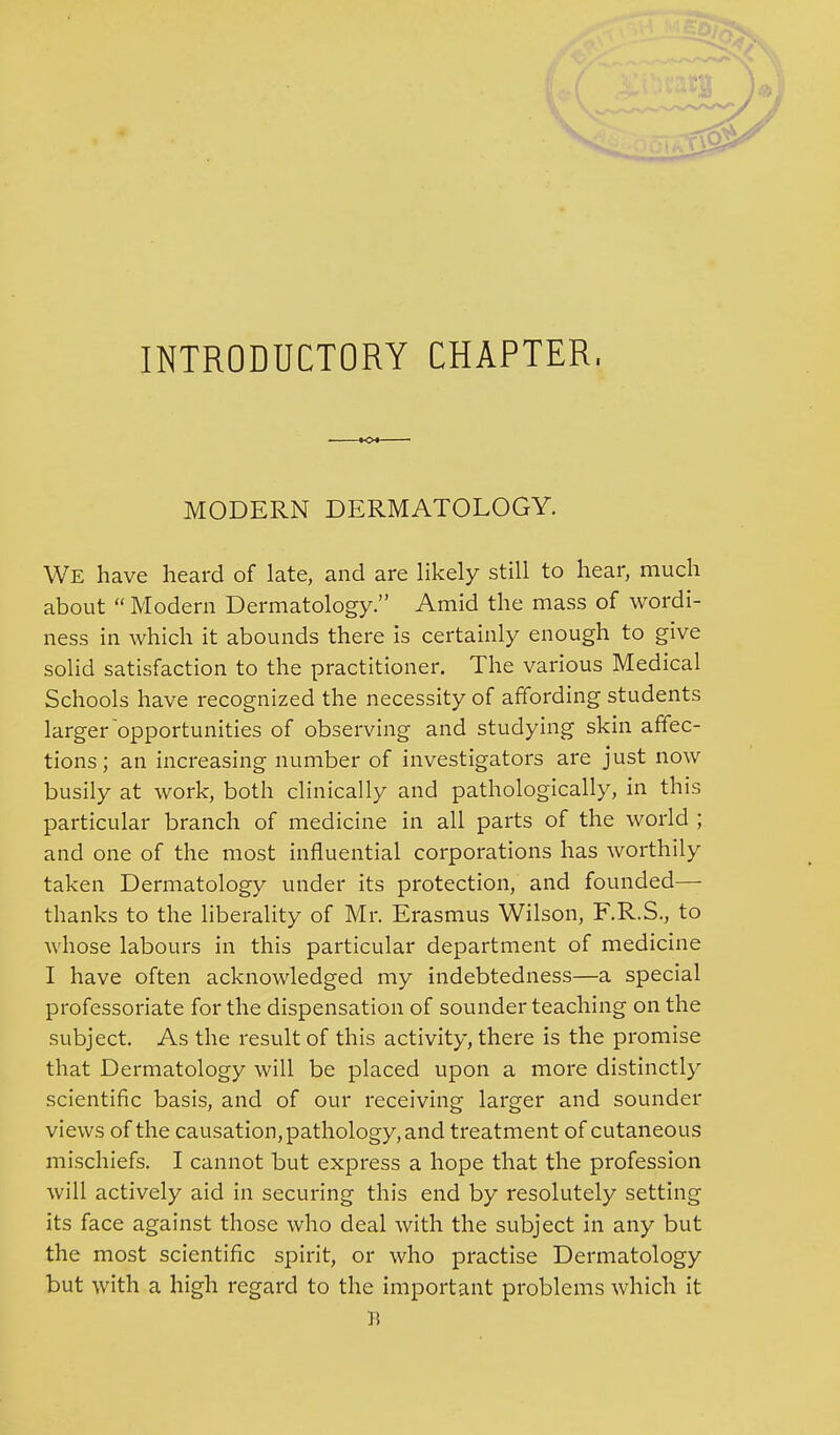 INTRODUCTORY CHAPTER. MODERN DERMATOLOGY. We have heard of late, and are likely still to hear, much about  Modern Dermatology. Amid the mass of wordi- ness in which it abounds there is certainly enough to give solid satisfaction to the practitioner. The various Medical Schools have recognized the necessity of affording students larger opportunities of observing and studying skin affec- tions ; an increasing number of investigators are just now busily at work, both clinically and pathologically, in this particular branch of medicine in all parts of the world ; and one of the most influential corporations has worthily taken Dermatology under its protection, and founded— thanks to the liberality of Mr. Erasmus Wilson, F.R.S., to whose labours in this particular department of medicine I have often acknowledged my indebtedness—a special professoriate for the dispensation of sounder teaching on the subject. As the result of this activity, there is the promise that Dermatology will be placed upon a more distinctly scientific basis, and of our receiving larger and sounder views of the causation, pathology, and treatment of cutaneous mischiefs. I cannot but express a hope that the profession will actively aid in securing this end by resolutely setting its face against those who deal with the subject in any but the most scientific spirit, or who practise Dermatology but with a high regard to the important problems which it B