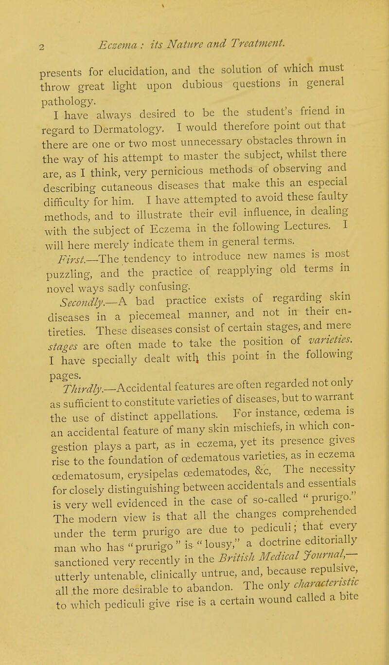 presents for elucidation, and the solution of which must throw great light upon dubious questions in general pathology. I have always desired to be the student's friend in regard to Dermatology. I would therefore point out that there are one or two most unnecessary obstacles thrown in the way of his attempt to master the subject, whilst there are, as I think, very pernicious methods of observing and describing cutaneous diseases that make this an especial difficulty for him. I have attempted to avoid these faulty methods, and to illustrate their evil influence, in dealing with the subject of Eczema in the following Lectures. I will here merely indicate them in general terms. First—-The tendency to introduce new names is most puzzling, and the practice of reapplying old terms in novel ways sadly confusing. Secondly.—A bad practice exists of regarding skin diseases in a piecemeal manner, and not in their en- tireties These diseases consist of certain stages, and mere stages are often made to take the position of varieties. I have specially dealt with, this point in the following pages. . Thirdly.—Accidental features are often regarded not only as sufficient to constitute varieties of diseases, but to warrant the use of distinct appellations. For instance, cedema is an accidental feature of many skin mischiefs, in which con- gestion plays a part, as in eczema, yet its presence gives rise to the foundation of cedematous varieties, as in eczema cedematosum, erysipelas cedematodes, &c, The necessity for closely distinguishing between accidentals and essentials is very well evidenced in the case of so-called  P™ng0- The modern view is that all the changes comprehended under the term prurigo are due to pediculi; that every man who has « prurigo  is- « lousy, a doctrine editorially sanctioned very recently in the British Medical Journal - utterly untenable, clinically untrue, and, because repulsive, all the more desirable to abandon. The only characUnsUc to which pediculi give rise is a certain wound called a bite