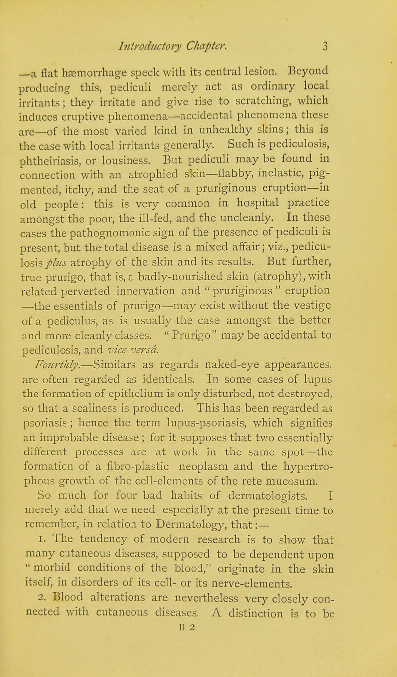 —a flat haemorrhage speck with its central lesion. Beyond producing this, pediculi merely act as ordinary local irritants; they irritate and give rise to scratching, which induces eruptive phenomena—accidental phenomena these are_of the most varied kind in unhealthy skins; this is the case with local irritants generally. Such is pediculosis, phtheiriasis, or lousiness. But pediculi may be found in connection with an atrophied skin—flabby, inelastic, pig- mented, itchy, and the seat of a pruriginous eruption—in old people: this is very common in hospital practice amongst the poor, the ill-fed, and the uncleanly. In these cases the pathognomonic sign of the presence of pediculi is present, but the total disease is a mixed affair; viz., pedicu- losis plus atrophy of the skin and its results. But further, true prurigo, that is, a badly-nourished skin (atrophy), with related perverted innervation and  pruriginous  eruption —the essentials of prurigo—may exist without the vestige of a pediculus, as is usually the case amongst the better and more cleanly classes.  Prurigo may be accidental to pediculosis, and vice versd. Fourthly.—Similars as regards naked-eye appearances, are often regarded as identicals. In some cases of lupus the formation of epithelium is only disturbed, not destroyed, so that a scaliness is produced. This has been regarded as psoriasis; hence the term lupus-psoriasis, which signifies an improbable disease; for it supposes that two essentially different processes are at work in the same spot—the formation of a fibro-plastic neoplasm and the hypertro- phous growth of the cell-elements of the rete mucosum. So much for four bad habits of dermatologists. I merely add that we need especially at the present time to remember, in relation to Dermatology, that:— 1. The tendency of modern research is to show that many cutaneous diseases, supposed to be dependent upon  morbid conditions of the blood, originate in the skin itself, in disorders of its cell- or its nerve-elements. 2. Blood alterations are nevertheless very closely con- nected with cutaneous diseases. A distinction is to be B 2