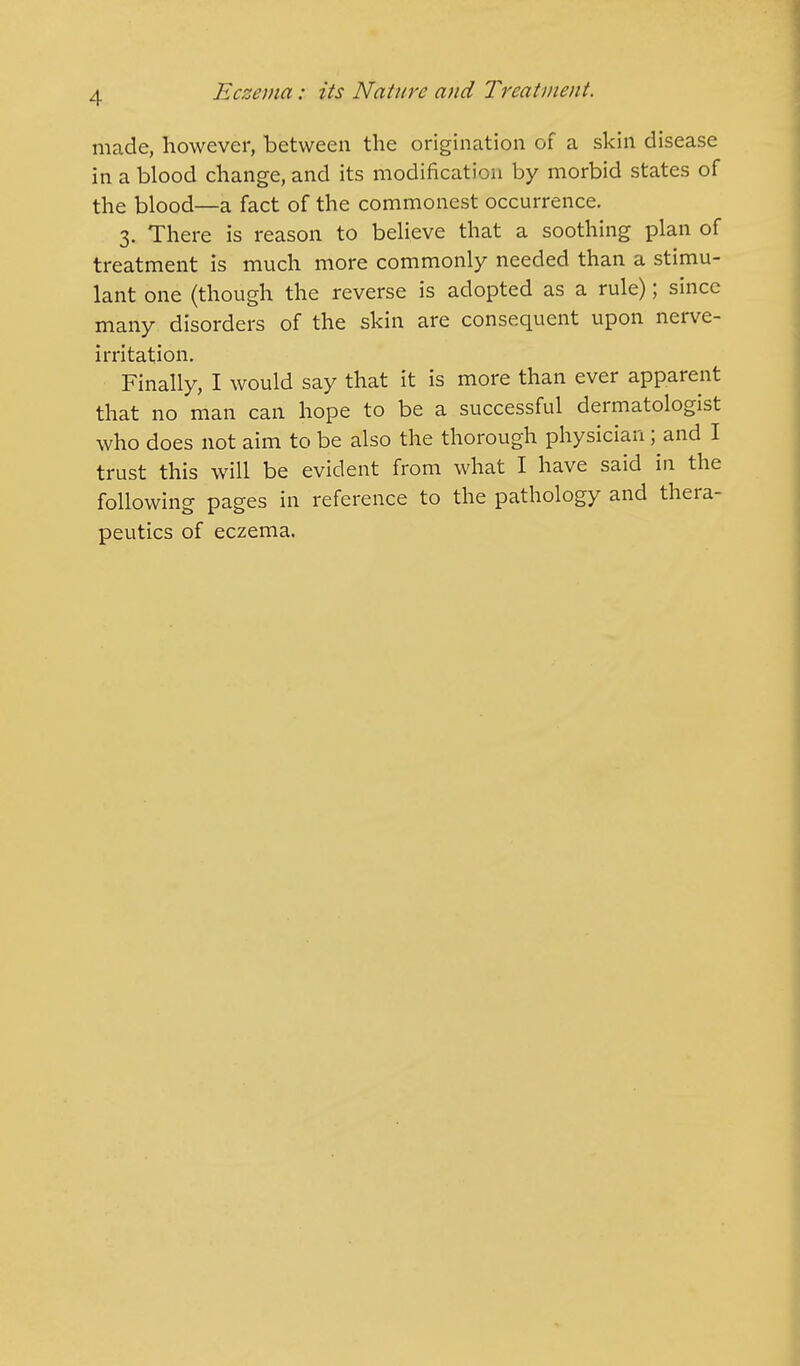 made, however, between the origination of a skin disease in a blood change, and its modification by morbid states of the blood—a fact of the commonest occurrence. 3. There is reason to believe that a soothing plan of treatment is much more commonly needed than a stimu- lant one (though the reverse is adopted as a rule); since many disorders of the skin are consequent upon nerve- irritation. Finally, I would say that it is more than ever apparent that no man can hope to be a successful dermatologist who does not aim to be also the thorough physician; and I trust this will be evident from what I have said in the following pages in reference to the pathology and thera- peutics of eczema.