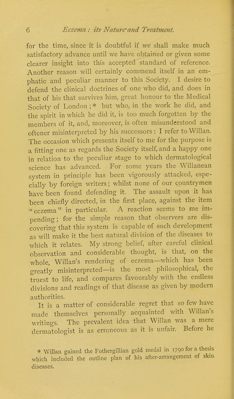 for the time, since it is doubtful if we shall make much satisfactory advance until we have obtained or given some clearer insight into this accepted standard of reference. Another reason will certainly commend itself in an em- phatic and peculiar manner to this Society. I desire to defend the clinical doctrines of one who did, and does in that of his that survives him, great honour to the Medical Society of London ; * but who, in the work he did, and the spirit in which he did it, is too much forgotten by the members of it, and, moreover, is often misunderstood and oftener misinterpreted by his successors : I refer to Willan. The occasion which presents itself to me for the purpose is a fitting one as regards the Society itself, and a happy one in relation to the peculiar stage to which dermatological science has advanced. For some years the Willanean system in principle has been vigorously attacked, espe- cially by foreign writers; whilst none of our countrymen have been found defending it. The assault upon it has been chiefly directed, in the first place, against the item eczema in particular. A reaction seems to me im- pending; for the simple reason that observers are dis- covering that this system is capable of such development as will make it the best natural division of the diseases to which it relates. My strong belief, after careful clinical observation and considerable thought, is that, on the whole, Willan's rendering of eczema—Avhich has been greatly misinterpreted—is the most philosophical, the truest to life, and compares favourably with the endless divisions and readings of that disease as given by modern authorities. It is a matter of considerable regret that so few have made themselves personally acquainted with Willan's writings. The prevalent idea that Willan was a mere dermatologist is as erroneous as it is unfair. Before he * Willan gained the Fothergillian gold medal in 1790 for a thesis which included the outline plan of his after-arrangement of skm diseases.