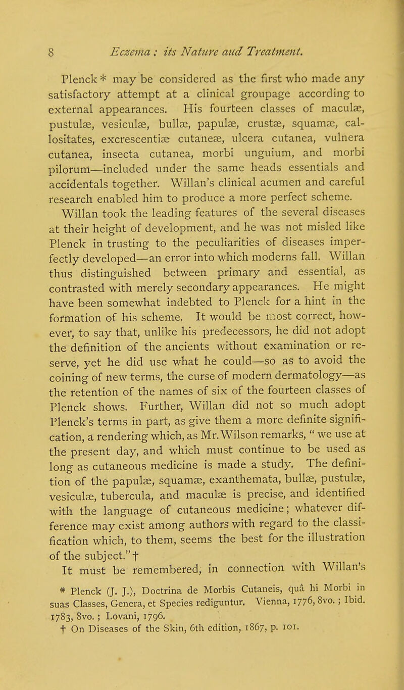 Plenck * may be considered as the first who made any- satisfactory attempt at a clinical groupage according to external appearances. His fourteen classes of maculae, pustulae, vesicular, bullae, papulae, crustae, squamae, cal- lositates, excrescentiae cutaneae, ulcera cutanea, vulnera cutanea, insecta cutanea, morbi unguium, and morbi pilorum—included under the same heads essentials and accidentals together. Willan's clinical acumen and careful research enabled him to produce a more perfect scheme. Willan took the leading features of the several diseases at their height of development, and he was not misled like Plenck in trusting to the peculiarities of diseases imper- fectly developed—an error into which moderns fall. Willan thus distinguished between primary and essential, as contrasted with merely secondary appearances. He might have been somewhat indebted to Plenck for a hint in the formation of his scheme. It would be most correct, how- ever, to say that, unlike his predecessors, he did not adopt the definition of the ancients without examination or re- serve, yet he did use what he could—so as to avoid the coining of new terms, the curse of modern dermatology—as the retention of the names of six of the fourteen classes of Plenck shows. Further, Willan did not so much adopt Plenck's terms in part, as give them a more definite signifi- cation, a rendering which, as Mr. Wilson remarks,  we use at the present day, and which must continue to be used as long as cutaneous medicine is made a study. The defini- tion of the papulae, squamae, exanthemata, bullae, pustulae, vesiculae, tubercula, and maculae is precise, and identified with the language of cutaneous medicine; whatever dif- ference may exist among authors with regard to the classi- fication which, to them, seems the best for the illustration of the subject. f It must be remembered, in connection with Willan's * Plenck (J. J.), Doctrina de Morbis Cutaneis, qua hi Morbi in suas Classes, Genera, et Species rediguntur. Vienna, 1776, 8vo.; Ibid. 1783, 8vo. ; Lovani, 1796. t On Diseases of the Skin, 6th edition, 1867, p. 101.