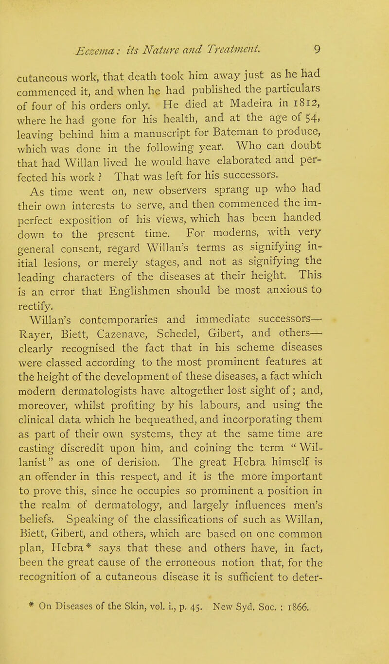 cutaneous work, that death took him away just as he had commenced it, and when he had published the particulars of four of his orders only. He died at Madeira in 1812, where he had gone for his health, and at the age of 54, leaving behind him a manuscript for Bateman to produce, which was done in the following year. Who can doubt that had Willan lived he would have elaborated and per- fected his work ? That was left for his successors. As time went on, new observers sprang up who had their own interests to serve, and then commenced the im- perfect exposition of his views, which has been handed down to the present time. For moderns, with very general consent, regard Willan's terms as signifying in- itial lesions, or merely stages, and not as signifying the leading characters of the diseases at their height. This is an error that Englishmen should be most anxious to rectify. Willan's contemporaries and immediate successors— Rayer, Biett, Cazenave, Schedel, Gibert, and others— clearly recognised the fact that in his scheme diseases were classed according to the most prominent features at the height of the development of these diseases, a fact which modern dermatologists have altogether lost sight of; and, moreover, whilst profiting by his labours, and using the clinical data which he bequeathed, and incorporating them as part of their own systems, they at the same time are casting discredit upon him, and coining the term  Wil- lanist as one of derision. The great Hebra himself is an offender in this respect, and it is the more important to prove this, since he occupies so prominent a position in the realm of dermatology, and largely influences men's beliefs. Speaking of the classifications of such as Willan, Biett, Gibert, and others, which are based on one common plan, Hebra* says that these and others have, in fact, been the great cause of the erroneous notion that, for the recognition of a cutaneous disease it is sufficient to deter- On Diseases of the Skin, vol. i., p. 45. New Syd. Soc. : 1866.