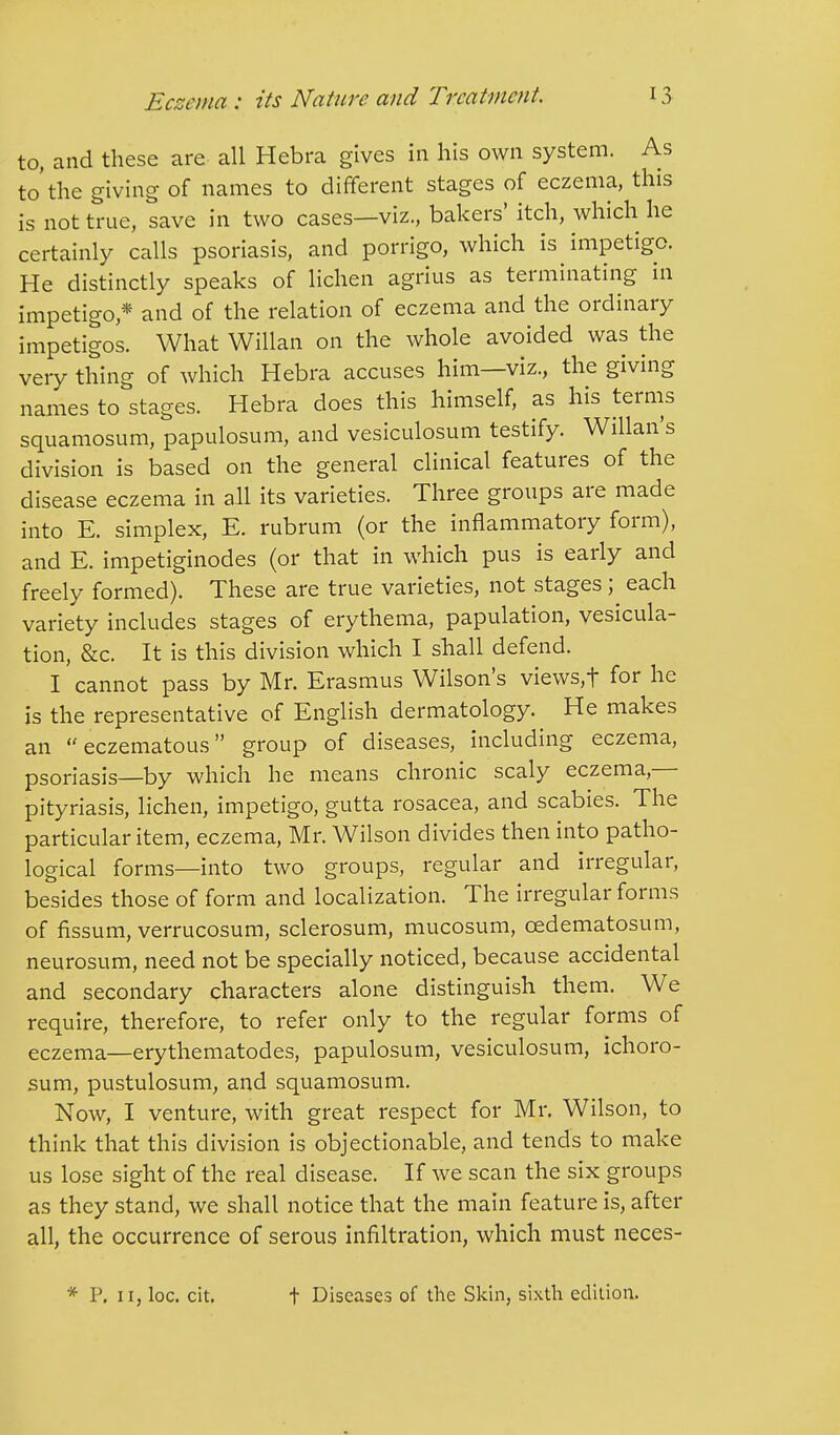 to, and these are all Hebra gives in his own system. As to'the giving of names to different stages of eczema, this is not true, save in two cases—viz., bakers' itch, which he certainly calls psoriasis, and porrigo, which is impetigo. He distinctly speaks of lichen agrius as terminating in impetigo * and of the relation of eczema and the ordinary impetigos. What Willan on the whole avoided was the very thing of which Hebra accuses him—viz., the giving names to stages. Hebra does this himself, as his terms squamosum, papulosum, and vesiculosum testify. Willan's division is based on the general clinical features of the disease eczema in all its varieties. Three groups are made into E. simplex, E. rubrum (or the inflammatory form), and E. impetiginodes (or that in which pus is early and freely formed). These are true varieties, not stages ; each variety includes stages of erythema, papulation, vesica- tion, &c. It is this division which I shall defend. I cannot pass by Mr. Erasmus Wilson's views,f for he is the representative of English dermatology. He makes an eczematous group of diseases, including eczema, psoriasis—by which he means chronic scaly eczema — pityriasis, lichen, impetigo, gutta rosacea, and scabies. The particular item, eczema, Mr. Wilson divides then into patho- logical forms—into two groups, regular and irregular, besides those of form and localization. The irregular forms of fissum, verrucosum, sclerosum, mucosum, cedematosum, neurosum, need not be specially noticed, because accidental and secondary characters alone distinguish them. We require, therefore, to refer only to the regular forms of eczema—erythematodes, papulosum, vesiculosum, ichoro- sum, pustulosum, and squamosum. Now, I venture, with great respect for Mr. Wilson, to think that this division is objectionable, and tends to make us lose sight of the real disease. If we scan the six groups as they stand, we shall notice that the main feature is, after all, the occurrence of serous infiltration, which must neces- * P. ii, loc. cit. t Diseases of the Skin, sixth edition.