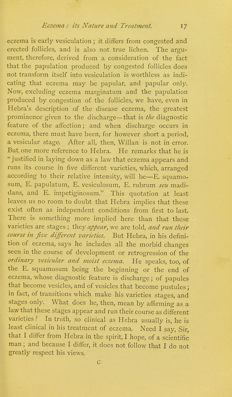 eczema is early vesiculation ; it differs from congested and erected follicles, and is also not true lichen. The argu- ment, therefore, derived from a consideration of the fact that the papulation produced by congested follicles does not transform itself into vesiculation is worthless as indi- cating that eczema may be papular, and papular only. Now, excluding eczema marginatum and the papulation produced by congestion of the follicles, we have, even in Hebra's description of the disease eczema, the greatest prominence given to the discharge—that is the diagnostic feature of the affection; and when discharge occurs in eczema, there must have been, for however short a period, a vesicular stage. After all, then, Willan is not in error. But. one more reference to Hebra. He remarks that he is justified in laying down as a law that eczema appears and runs its course in five different varieties, which, arranged according to their relative intensity, will be—E. squamo- sum, E. papulatum, E. vesiculosum, E. rubrum seu madi- dans, and E. impetiginosum. This quotation at least leaves us no room to doubt that Hebra implies that these exist often as independent conditions from first to last. There is something more implied here than that these varieties are stages ; they appear, we are told, and run their course in five different varieties. But Hebra, in his defini- tion of eczema, says he includes all the morbid changes seen in the course of development or retrogression of the ordinary vesicular and moist eczema. He speaks, too, of the E. squamosum being the beginning or the end of eczema, whose diagnostic feature is discharge; of papules that become vesicles, and of vesicles that become pustules; in fact, of transitions which make his varieties stages, and stages only. What does he, then, mean by affirming as a law that these stages appear and run their course as different varieties ? In truth, so clinical as Hebra usually is, he is least clinical in his treatment of eczema. Need I say, Sir, that I differ from Hebra in the spirit, I hope, of a scientific man; and because I differ, it does not follow that I do not greatly respect his views. C
