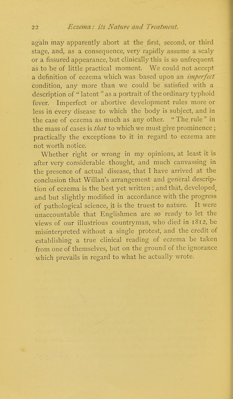 again may apparently abort at the first, second, or third stage, and, as a consequence, very rapidly assume a scaly or a fissured appearance, but clinically this is so unfrequent as to be of little practical moment. We could not accept a definition of eczema which was based upon an imperfect condition, any more than we could be satisfied with a description of latent as a portrait of the ordinary typhoid fever. Imperfect or abortive development rules more or less in every disease to which the body is subject,, and in the case of eczema as much as any other. The rule in the mass of cases is that to which we must give prominence ; practically the exceptions to it in regard to eczema are not worth notice. Whether right or wrong in my opinions, at least it is after very considerable thought, and much canvassing in the presence of actual disease, that I have arrived at the conclusion that Willan's arrangement and general descrip- tion of eczema is the best yet written ; and that, developed, and but slightly modified in accordance with the progress of pathological science, it is the truest to nature. It were unaccountable that Englishmen are so ready to let the views of our illustrious countryman, who died in 1812, be misinterpreted without a single protest, and the credit of establishing a true clinical reading of eczema be taken from one of themselves, but on the ground of the ignorance which prevails in regard to what he actually wrote.