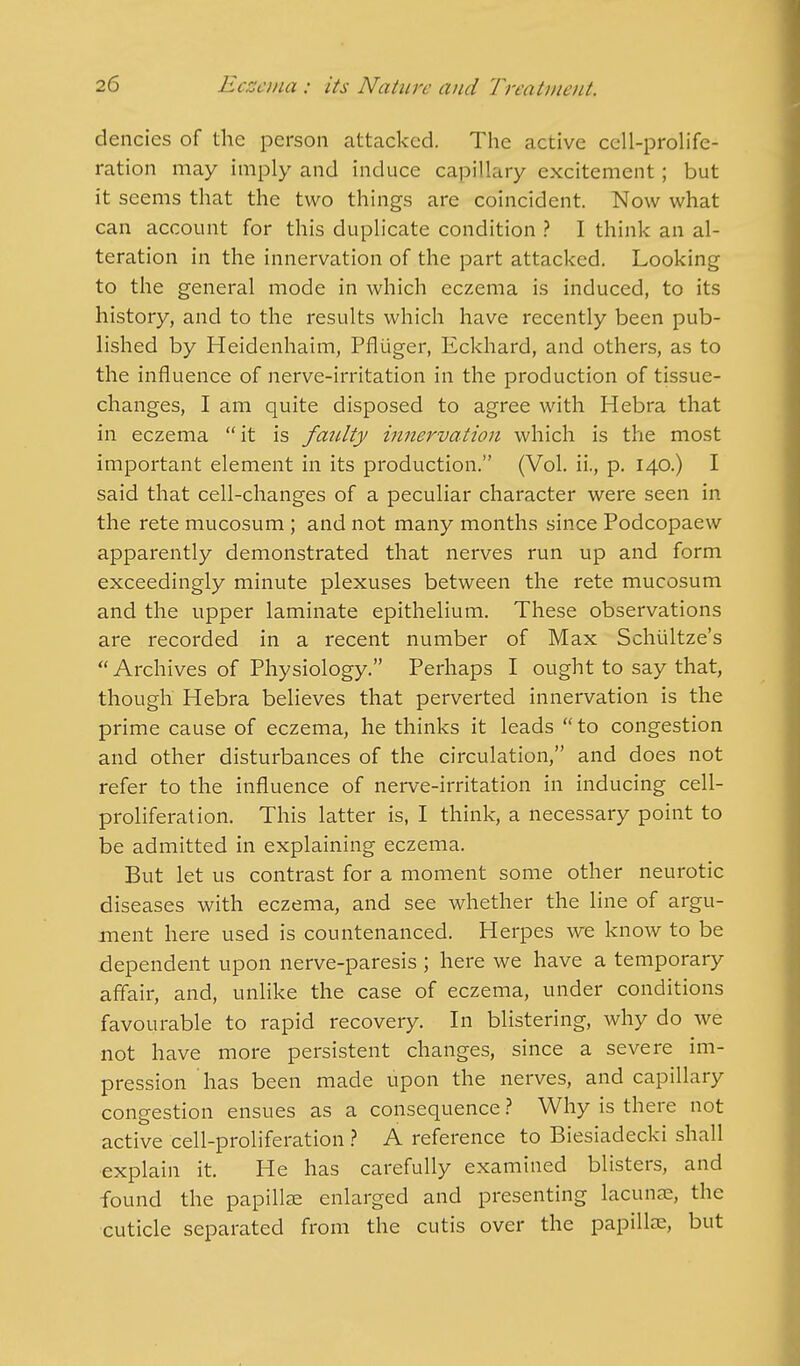 dencics of the person attacked. The active cell-prolife- ration may imply and induce capillary excitement; but it seems that the two things are coincident. Now what can account for this duplicate condition ? I think an al- teration in the innervation of the part attacked. Looking to the general mode in which eczema is induced, to its history, and to the results which have recently been pub- lished by Heidenhaim, Pfliiger, Eckhard, and others, as to the influence of nerve-irritation in the production of tissue- changes, I am quite disposed to agree with Hebra that in eczema it is faulty innervation which is the most important element in its production. (Vol. ii., p. 140.) I said that cell-changes of a peculiar character were seen in the rete mucosum ; and not many months since Podcopaew apparently demonstrated that nerves run up and form exceedingly minute plexuses between the rete mucosum and the upper laminate epithelium. These observations are recorded in a recent number of Max Schiiltze's Archives of Physiology. Perhaps I ought to say that, though Hebra believes that perverted innervation is the prime cause of eczema, he thinks it leads  to congestion and other disturbances of the circulation, and does not refer to the influence of nerve-irritation in inducing cell- proliferation. This latter is, I think, a necessary point to be admitted in explaining eczema. But let us contrast for a moment some other neurotic diseases with eczema, and see whether the line of argu- ment here used is countenanced. Herpes we know to be dependent upon nerve-paresis ; here we have a temporary affair, and, unlike the case of eczema, under conditions favourable to rapid recovery. In blistering, why do we not have more persistent changes, since a severe im- pression has been made upon the nerves, and capillary congestion ensues as a consequence ? Why is there not active cell-proliferation ? A reference to Biesiadecki shall explain it. He has carefully examined blisters, and found the papillae enlarged and presenting lacunae, the cuticle separated from the cutis over the papillae, but