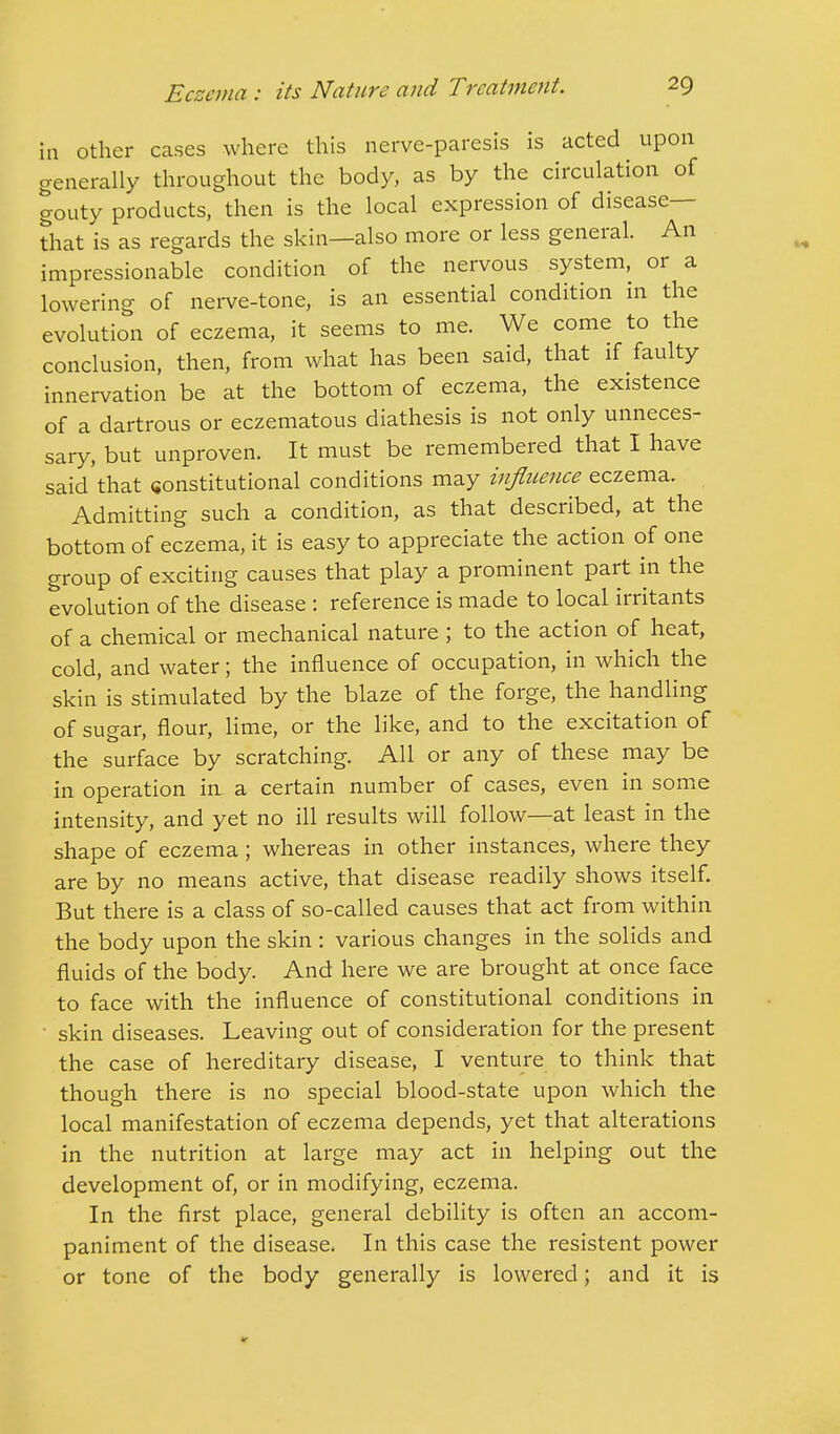 in other cases where this nerve-paresis is acted upon generally throughout the body, as by the circulation of gouty products, then is the local expression of disease- that is as regards the skin—also more or less general. An impressionable condition of the nervous system, or a lowering of nerve-tone, is an essential condition in the evolution of eczema, it seems to me. We come to the conclusion, then, from what has been said, that if faulty innervation be at the bottom of eczema, the existence of a dartrous or eczematous diathesis is not only unneces- sary, but unproven. It must be remembered that I have said that constitutional conditions may influence eczema. Admitting such a condition, as that described, at the bottom of eczema, it is easy to appreciate the action of one group of exciting causes that play a prominent part in the evolution of the disease : reference is made to local irritants of a chemical or mechanical nature ; to the action of heat, cold, and water; the influence of occupation, in which the skin' is stimulated by the blaze of the forge, the handling of sugar, flour, lime, or the like, and to the excitation of the surface by scratching. All or any of these may be in operation in a certain number of cases, even in some intensity, and yet no ill results will follow—at least in the shape of eczema; whereas in other instances, where they are by no means active, that disease readily shows itself. But there is a class of so-called causes that act from within the body upon the skin : various changes in the solids and fluids of the body. And here we are brought at once face to face with the influence of constitutional conditions in • skin diseases. Leaving out of consideration for the present the case of hereditary disease, I venture to think that though there is no special blood-state upon which the local manifestation of eczema depends, yet that alterations in the nutrition at large may act in helping out the development of, or in modifying, eczema. In the first place, general debility is often an accom- paniment of the disease. In this case the resistent power or tone of the body generally is lowered; and it is
