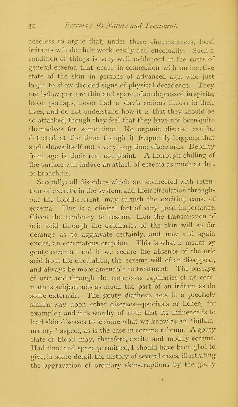 needless to argue that, under these circumstances, local irritants will do their work easily and effectually. Such a condition of things is very well evidenced in the cases of general eczema that occur in connection with an inactive state of the skin in persons of advanced age, who just begin to show decided signs of physical decadence. They are below par, are thin and spare, often depressed in spirits, have, perhaps, never had a day's serious illness in their lives, and do not understand how it is that they should be so attacked, though they feel that they have not been quite themselves for some time. No organic disease can be detected at the time, though it frequently happens that such shows itself not a very long time afterwards. Debility from age is their real complaint. A thorough chilling of the surface will induce an attack of eczema as much as that of bronchitis. Secondly, all disorders which are connected with reten- tion of excreta in the system, and their circulation through- out the blood-current, may furnish the exciting cause of eczema. This is a clinical fact of very great importance. Given the tendency to eczema, then the transmission of uric acid through the capillaries of the skin will so far derange as to aggravate certainly, and now and again excite, an eczematous eruption. This is what is meant by gouty eczema; and if we secure the absence of the uric acid from the circulation, the eczema will often disappear, and always be more amenable to treatment. The passage of uric acid through the cutaneous capillaries of an ecze- matous subject acts as much the part of an irritant as do some externals. The. gouty diathesis acts in a precisely similar way upon other diseases—psoriasis or lichen, for example; and it is worthy of note that its influence is to lead skin diseases to assume what we know as an  inflam- matory  aspect, as is the case in eczema rubrum. A gouty state of blood may, therefore, excite and modify eczema. Had time and space permitted, I should have been glad to give, in some detail, the history of several cases, illustrating the aggravation of ordinary skin-eruptions by the gouty