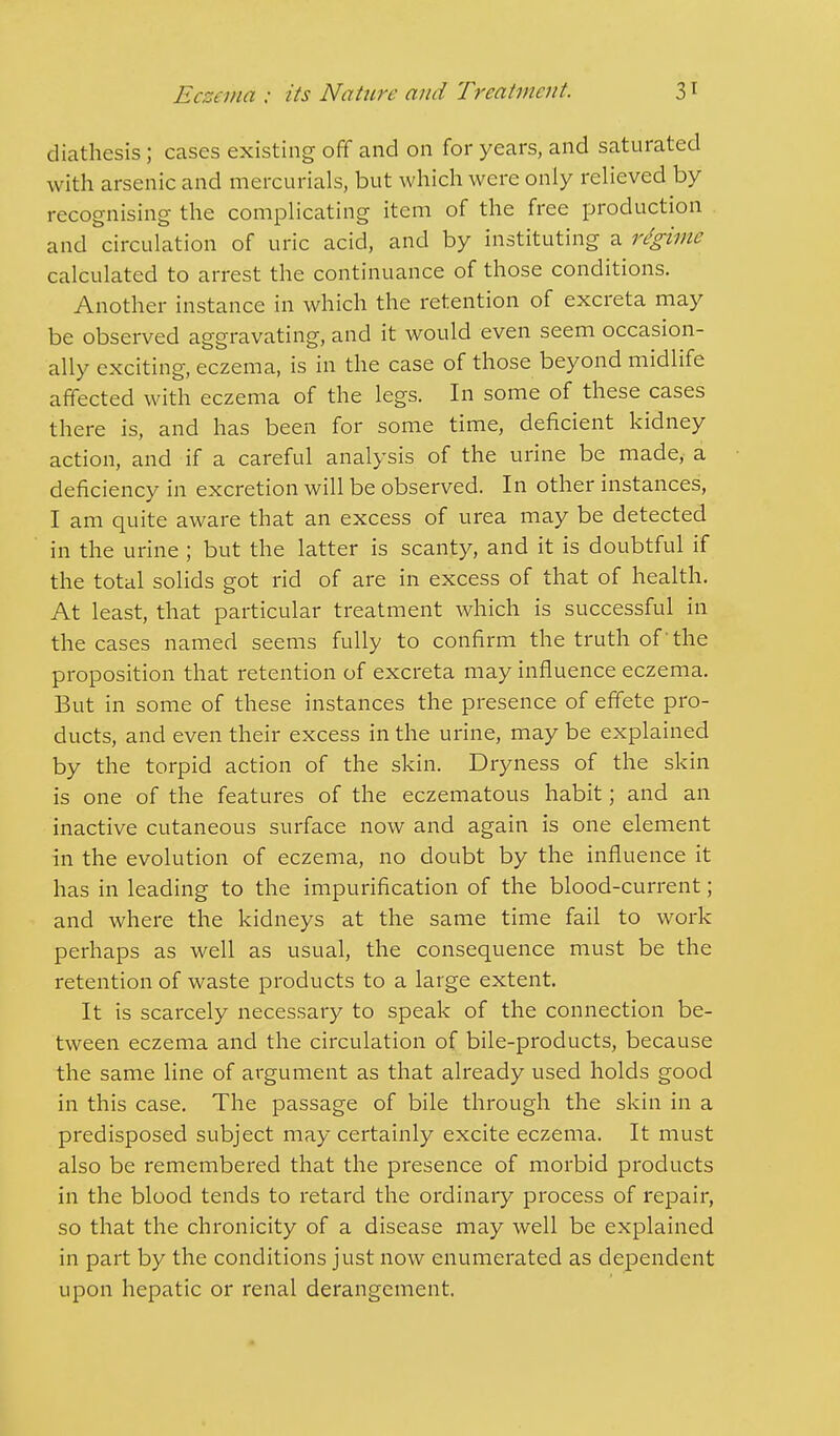 diathesis; cases existing off and on for years, and saturated with arsenic and mercurials, but which were only relieved by recognising the complicating item of the free production and circulation of uric acid, and by instituting a regime calculated to arrest the continuance of those conditions. Another instance in which the retention of excreta may be observed aggravating, and it would even seem occasion- ally exciting, eczema, is in the case of those beyond midlife affected with eczema of the legs. In some of these cases there is, and has been for some time, deficient kidney action, and if a careful analysis of the urine be made, a deficiency in excretion will be observed. In other instances, I am quite aware that an excess of urea may be detected in the urine ; but the latter is scanty, and it is doubtful if the total solids got rid of are in excess of that of health. At least, that particular treatment which is successful in the cases named seems fully to confirm the truth of 'the proposition that retention of excreta may influence eczema. But in some of these instances the presence of effete pro- ducts, and even their excess in the urine, may be explained by the torpid action of the skin. Dryness of the skin is one of the features of the eczematous habit; and an inactive cutaneous surface now and again is one element in the evolution of eczema, no doubt by the influence it has in leading to the impurification of the blood-current; and where the kidneys at the same time fail to work perhaps as well as usual, the consequence must be the retention of waste products to a large extent. It is scarcely necessary to speak of the connection be- tween eczema and the circulation of bile-products, because the same line of argument as that already used holds good in this case. The passage of bile through the skin in a predisposed subject may certainly excite eczema. It must also be remembered that the presence of morbid products in the blood tends to retard the ordinary process of repair, so that the chronicity of a disease may well be explained in part by the conditions just now enumerated as dependent upon hepatic or renal derangement.