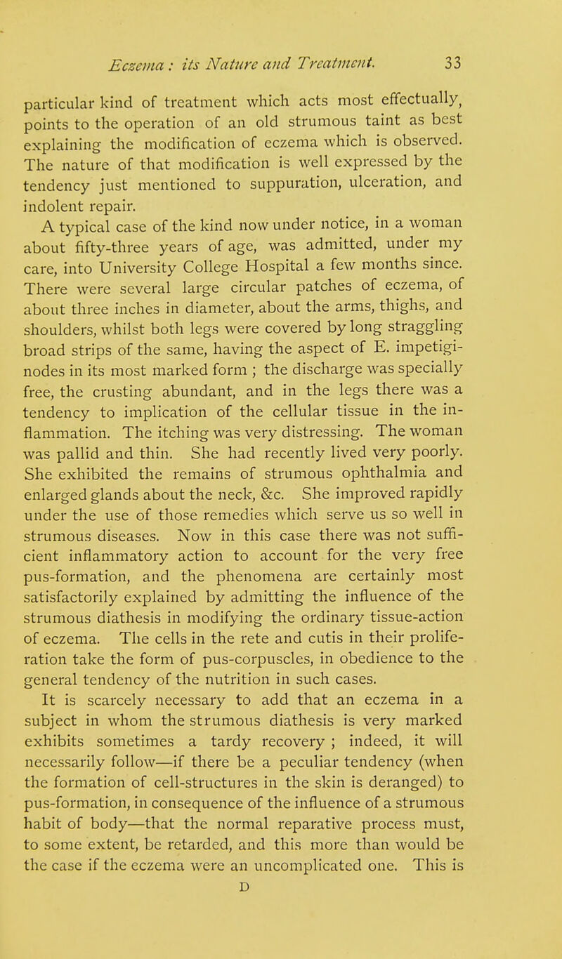 particular kind of treatment which acts most effectually, points to the operation of an old strumous taint as best explaining the modification of eczema which is observed. The nature of that modification is well expressed by the tendency just mentioned to suppuration, ulceration, and indolent repair. A typical case of the kind now under notice, in a woman about fifty-three years of age, was admitted, under my care, into University College Hospital a few months since. There were several large circular patches of eczema, of about three inches in diameter, about the arms, thighs, and shoulders, whilst both legs were covered by long straggling broad strips of the same, having the aspect of E. impetigi- nodes in its most marked form ; the discharge was specially free, the crusting abundant, and in the legs there was a tendency to implication of the cellular tissue in the in- flammation. The itching was very distressing. The woman was pallid and thin. She had recently lived very poorly. She exhibited the remains of strumous ophthalmia and enlarged glands about the neck, &c. She improved rapidly under the use of those remedies which serve us so well in strumous diseases. Now in this case there was not suffi- cient inflammatory action to account for the very free pus-formation, and the phenomena are certainly most satisfactorily explained by admitting the influence of the strumous diathesis in modifying the ordinary tissue-action of eczema. The cells in the rete and cutis in their prolife- ration take the form of pus-corpuscles, in obedience to the general tendency of the nutrition in such cases. It is scarcely necessary to add that an eczema in a subject in whom the strumous diathesis is very marked exhibits sometimes a tardy recovery ; indeed, it will necessarily follow—if there be a peculiar tendency (when the formation of cell-structures in the skin is deranged) to pus-formation, in consequence of the influence of a strumous habit of body—that the normal reparative process must, to some extent, be retarded, and this more than would be the case if the eczema were an uncomplicated one. This is D