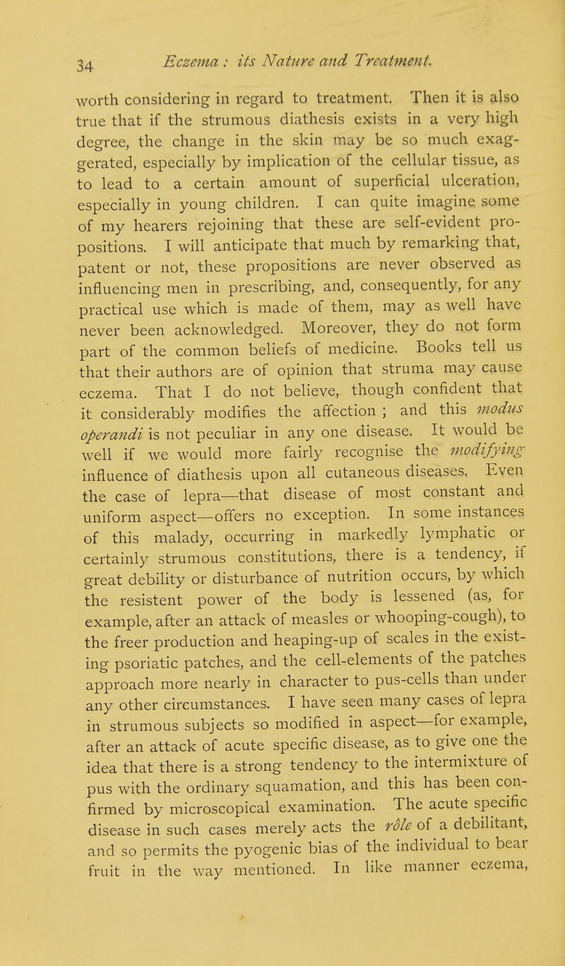 worth considering in regard to treatment. Then it is also true that if the strumous diathesis exists in a very high degree, the change in the skin may be so much exag- gerated, especially by implication of the cellular tissue, as to lead to a certain amount of superficial ulceration, especially in young children. I can quite imagine some of my hearers rejoining that these are self-evident pro- positions. I will anticipate that much by remarking that, patent or not, these propositions are never observed as influencing men in prescribing, and, consequently, for any practical use which is made of them, may as well have never been acknowledged. Moreover, they do not form part of the common beliefs of medicine. Books tell us that their authors are of opinion that struma may cause eczema. That I do not believe, though confident that it considerably modifies the affection ; and this modus operandi is not peculiar in any one disease. It would be well if we would more fairly recognise the modifying influence of diathesis upon all cutaneous diseases. Even the case of lepra—that disease of most constant and uniform aspect—offers no exception. In some instances of this malady, occurring in markedly lymphatic or certainly strumous constitutions, there is a tendency, if great debility or disturbance of nutrition occurs, by which the resistent power of the body is lessened (as, for example, after an attack of measles or whooping-cough), to the freer production and heaping-up of scales in the exist- ing psoriatic patches, and the cell-elements of the patches approach more nearly in character to pus-cells than under any other circumstances. I have seen many cases of lepra in strumous subjects so modified in aspect—for example, after an attack of acute specific disease, as to give one the idea that there is a strong tendency to the intermixture of pus with the ordinary squamation, and this has been con- firmed by microscopical examination. The acute specific disease in such cases merely acts the role of a debilitant, and so permits the pyogenic bias of the individual to bear fruit in the way mentioned. In like manner eczema,