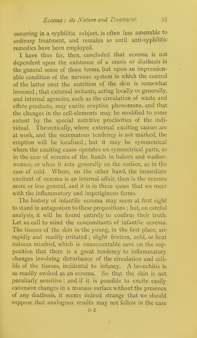 occurring in a syphilitic subject, is often less amenable to ordinary treatment, and remains so until anti-syphilitic remedies have been employed. I have thus far, then, concluded that eczema is not dependent upon the existence of a crasis or diathesis in the general sense of those terms, but upon an impression- able condition of the nervous system in which the control of the latter over the nutrition of the skin is somewhat lessened ; that external irritants, acting locally or generally, and internal agencies, such as the circulation of waste and effete products, may excite eruptive phenomena, and that the changes in the cell-elements may be modified to some extent by the special nutritive proclivities of the indi- vidual. Theoretically, where external exciting causes are at work, and the eczematous tendency is not marked, the eruption will be localized ; but it may be symmetrical where the exciting cause operates on symmetrical parts, as in the case of eczema of the hands in bakers and washer- women, or when it acts generally on the surface, as in the case of cold. Where, on the other hand, the immediate excitant of eczema is an internal affair, then is the eczema more or less general, and it is in these cases that we meet with the inflammatory and impetiginous forms. The history of infantile eczema may seem at first sight to stand in antagonism to these propositions ; but, on careful analysis, it will be found entirely to confirm their truth. Let us call to mind the concomitants of infantile eczema. The tissues of the skin in the young, in the first place, are rapidly and readily irritated ; slight friction, cold, or heat induces mischief, which is unaccountable save on the sup- position that there is a great tendency to inflammatory changes involving disturbance of the circulation and cell- life of the tissues, incidental to infancy. A bronchitis is as readily evoked as an eczema. So that the skin is not peculiarly sensitive; and if it is possible to excite easily extensive changes in a mucous surface without the presence of any diathesis, it seems indeed strange that we should suppose that analogous results may not follow in the case D 2