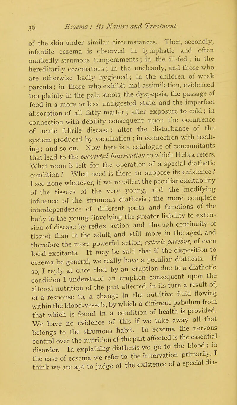 of the skin under similar circumstances. Then, secondly, infantile eczema is observed in lymphatic and often markedly strumous temperaments ; in the ill-fed ; in the hereditarily eczematous ; in the uncleanly, and those who are otherwise badly hygiened ; in the children of weak parents; in those who exhibit mal-assimilation, evidenced too plainly in the pale stools, the dyspepsia, the passage of food in a more or less undigested state, and the imperfect absorption of all fatty matter ; after exposure to cold ; in connection with debility consequent upon the occurrence of acute febrile disease; after the disturbance of the system produced by vaccination ; in connection with teeth- ing ; and so on. Now here is a catalogue of concomitants that lead to the perverted innervation to which Hebra refers. What room is left for the operation of a special diathetic condition ? What need is there to suppose its existence ? I see none whatever, if we recollect the peculiar excitability of the tissues of the very young, and the modifying influence of the strumous diathesis; the more complete interdependence of different parts and functions of the body in the young (involving the greater liability to exten- sion of disease by reflex action and through continuity of tissue) than in the adult, and still more in the aged, and therefore the more powerful action, cater is paribus, of even local excitants. It may be said that if the disposition to eczema be general, we really have a peculiar diathesis. If so I reply at once that by an eruption due to a diathetic condition I understand an eruption consequent upon the altered nutrition of the part affected, in its turn a result of, or a response to, a change in the nutritive fluid flowing within the blood-vessels, by which a different pabulum from that which is found in a condition of health is provided. We have no evidence of this if we take away all that belongs to the strumous habit. In eczema the nervous control over the nutrition of the part affected is the essential disorder. In explaining diathesis we go to the blood; in the case of eczema we refer to the innervation primarily. I think we are apt to judge of the existence of a special dia-