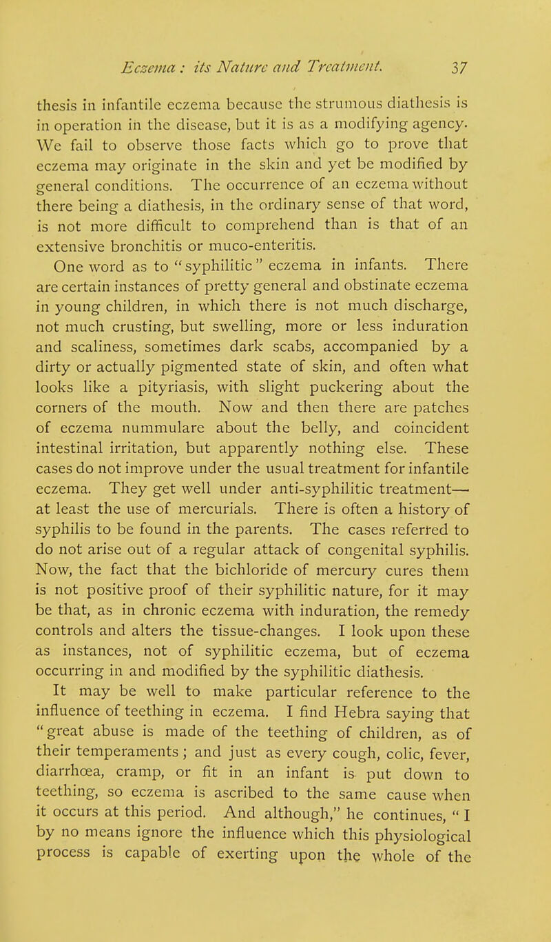 thesis in infantile eczema because the strumous diathesis is in operation in the disease, but it is as a modifying agency. We fail to observe those facts which go to prove that eczema may originate in the skin and yet be modified by general conditions. The occurrence of an eczema without there being a diathesis, in the ordinary sense of that word, is not more difficult to comprehend than is that of an extensive bronchitis or muco-enteritis. One word as to syphilitic eczema in infants. There are certain instances of pretty general and obstinate eczema in young children, in which there is not much discharge, not much crusting, but swelling, more or less induration and scaliness, sometimes dark scabs, accompanied by a dirty or actually pigmented state of skin, and often what looks like a pityriasis, with slight puckering about the corners of the mouth. Now and then there are patches of eczema nummulare about the belly, and coincident intestinal irritation, but apparently nothing else. These cases do not improve under the usual treatment for infantile eczema. They get well under anti-syphilitic treatment— at least the use of mercurials. There is often a history of syphilis to be found in the parents. The cases referred to do not arise out of a regular attack of congenital syphilis. Now, the fact that the bichloride of mercury cures them is not positive proof of their syphilitic nature, for it may be that, as in chronic eczema with induration, the remedy controls and alters the tissue-changes. I look upon these as instances, not of syphilitic eczema, but of eczema occurring in and modified by the syphilitic diathesis. It may be well to make particular reference to the influence of teething in eczema. I find Hebra saying that great abuse is made of the teething of children, as of their temperaments; and just as every cough, colic, fever, diarrhoea, cramp, or fit in an infant is put down to teething, so eczema is ascribed to the same cause when it occurs at this period. And although, he continues,  I by no means ignore the influence which this physiological process is capable of exerting upon the whole of the