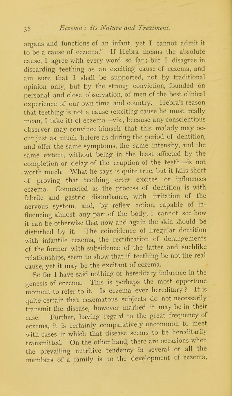 organs and functions of an infant, yet I cannot admit it to be a cause of eczema. If Hebra means the absolute cause, I agree with every word so far; but I disagree in discarding teething as an exciting cause of eczema, and am sure that I shall be supported, not by traditional opinion only, but by the strong conviction, founded on personal and close observation, of men of the best clinical experience of our own time and country. Hebra's reason that teething is not a cause (exciting cause he must really mean, I take it) of eczema—viz., because any conscientious observer may convince himself that this malady may oc- cur just as much before as during the period of dentition, and offer the same symptoms, the same intensity, and the same extent, without being in the least affected by the completion or delay of the eruption of the teeth—is not worth much. What he says is quite true, but it falls short of proving that teething never excites or influences eczema. Connected as the process of dentition is with febrile and gastric disturbance, with irritation of the nervous system, and, by reflex action, capable of in- fluencing almost any part of the body, I cannot see how it can be otherwise that now and again the skin should be disturbed by it. The coincidence of irregular dentition with infantile eczema, the rectification of derangements of the former with subsidence of the latter, and suchlike relationships, seem to show that if teething be not the real cause, yet it may be the excitant of eczema. So far I have said nothing of hereditary influence in the genesis of eczema. This is perhaps the most opportune moment to refer to it. Is eczema ever hereditary ? It is quite certain that eczematous subjects do not necessarily transmit the disease, however marked it may be in their case. Further, having regard to the great frequency of eczema, it is certainly comparatively uncommon to meet with cases in which that disease seems to be hereditarily transmitted. On the other hand, there are occasions when the prevailing nutritive tendency in several or all the members of a family is to the development of eczema,